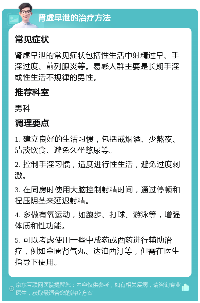 肾虚早泄的治疗方法 常见症状 肾虚早泄的常见症状包括性生活中射精过早、手淫过度、前列腺炎等。易感人群主要是长期手淫或性生活不规律的男性。 推荐科室 男科 调理要点 1. 建立良好的生活习惯，包括戒烟酒、少熬夜、清淡饮食、避免久坐憋尿等。 2. 控制手淫习惯，适度进行性生活，避免过度刺激。 3. 在同房时使用大脑控制射精时间，通过停顿和捏压阴茎来延迟射精。 4. 多做有氧运动，如跑步、打球、游泳等，增强体质和性功能。 5. 可以考虑使用一些中成药或西药进行辅助治疗，例如金匮肾气丸、达泊西汀等，但需在医生指导下使用。