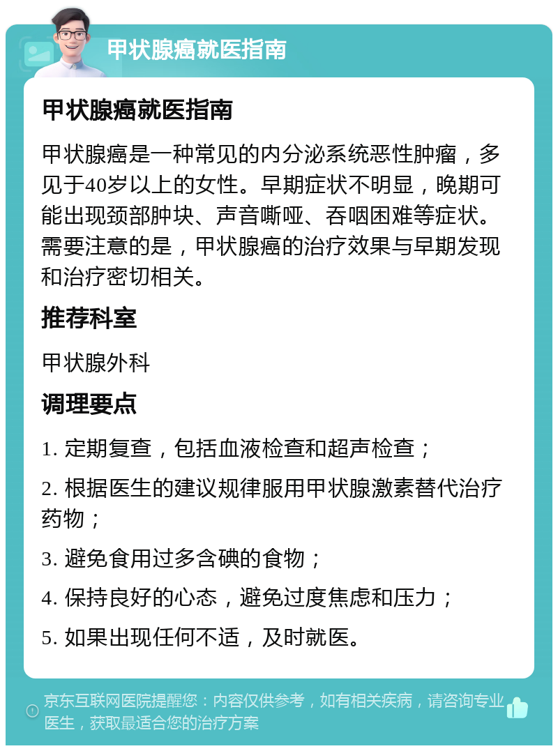 甲状腺癌就医指南 甲状腺癌就医指南 甲状腺癌是一种常见的内分泌系统恶性肿瘤，多见于40岁以上的女性。早期症状不明显，晚期可能出现颈部肿块、声音嘶哑、吞咽困难等症状。需要注意的是，甲状腺癌的治疗效果与早期发现和治疗密切相关。 推荐科室 甲状腺外科 调理要点 1. 定期复查，包括血液检查和超声检查； 2. 根据医生的建议规律服用甲状腺激素替代治疗药物； 3. 避免食用过多含碘的食物； 4. 保持良好的心态，避免过度焦虑和压力； 5. 如果出现任何不适，及时就医。