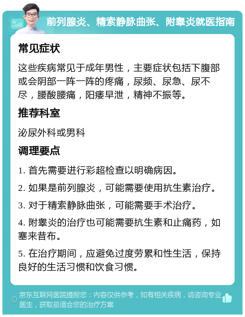 前列腺炎、精索静脉曲张、附睾炎就医指南 常见症状 这些疾病常见于成年男性，主要症状包括下腹部或会阴部一阵一阵的疼痛，尿频、尿急、尿不尽，腰酸腰痛，阳痿早泄，精神不振等。 推荐科室 泌尿外科或男科 调理要点 1. 首先需要进行彩超检查以明确病因。 2. 如果是前列腺炎，可能需要使用抗生素治疗。 3. 对于精索静脉曲张，可能需要手术治疗。 4. 附睾炎的治疗也可能需要抗生素和止痛药，如塞来昔布。 5. 在治疗期间，应避免过度劳累和性生活，保持良好的生活习惯和饮食习惯。