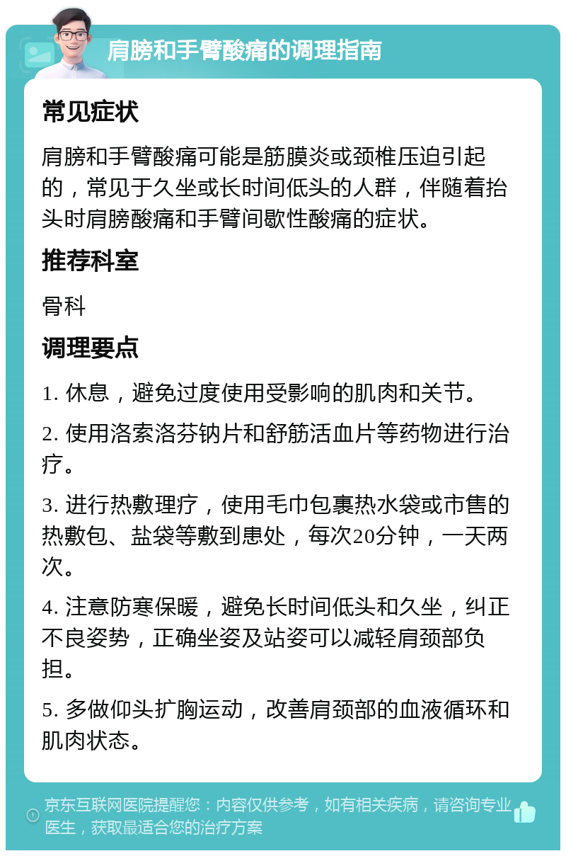 肩膀和手臂酸痛的调理指南 常见症状 肩膀和手臂酸痛可能是筋膜炎或颈椎压迫引起的，常见于久坐或长时间低头的人群，伴随着抬头时肩膀酸痛和手臂间歇性酸痛的症状。 推荐科室 骨科 调理要点 1. 休息，避免过度使用受影响的肌肉和关节。 2. 使用洛索洛芬钠片和舒筋活血片等药物进行治疗。 3. 进行热敷理疗，使用毛巾包裹热水袋或市售的热敷包、盐袋等敷到患处，每次20分钟，一天两次。 4. 注意防寒保暖，避免长时间低头和久坐，纠正不良姿势，正确坐姿及站姿可以减轻肩颈部负担。 5. 多做仰头扩胸运动，改善肩颈部的血液循环和肌肉状态。