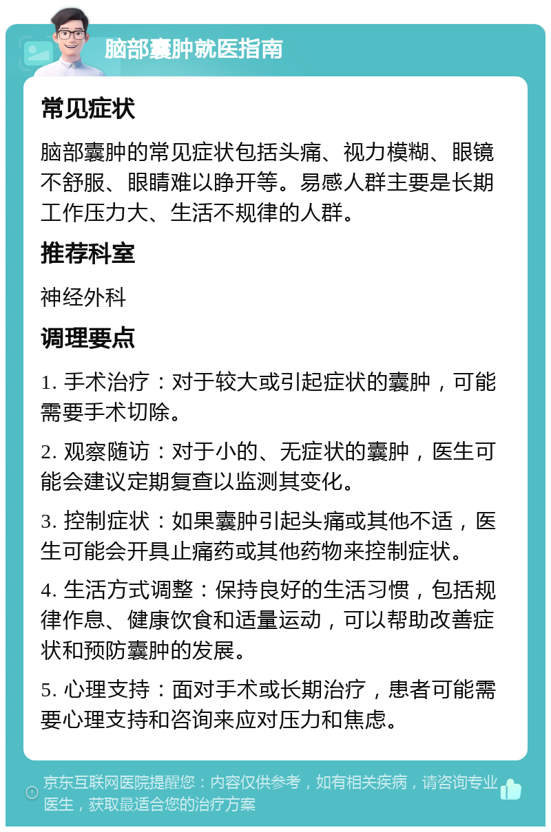 脑部囊肿就医指南 常见症状 脑部囊肿的常见症状包括头痛、视力模糊、眼镜不舒服、眼睛难以睁开等。易感人群主要是长期工作压力大、生活不规律的人群。 推荐科室 神经外科 调理要点 1. 手术治疗：对于较大或引起症状的囊肿，可能需要手术切除。 2. 观察随访：对于小的、无症状的囊肿，医生可能会建议定期复查以监测其变化。 3. 控制症状：如果囊肿引起头痛或其他不适，医生可能会开具止痛药或其他药物来控制症状。 4. 生活方式调整：保持良好的生活习惯，包括规律作息、健康饮食和适量运动，可以帮助改善症状和预防囊肿的发展。 5. 心理支持：面对手术或长期治疗，患者可能需要心理支持和咨询来应对压力和焦虑。