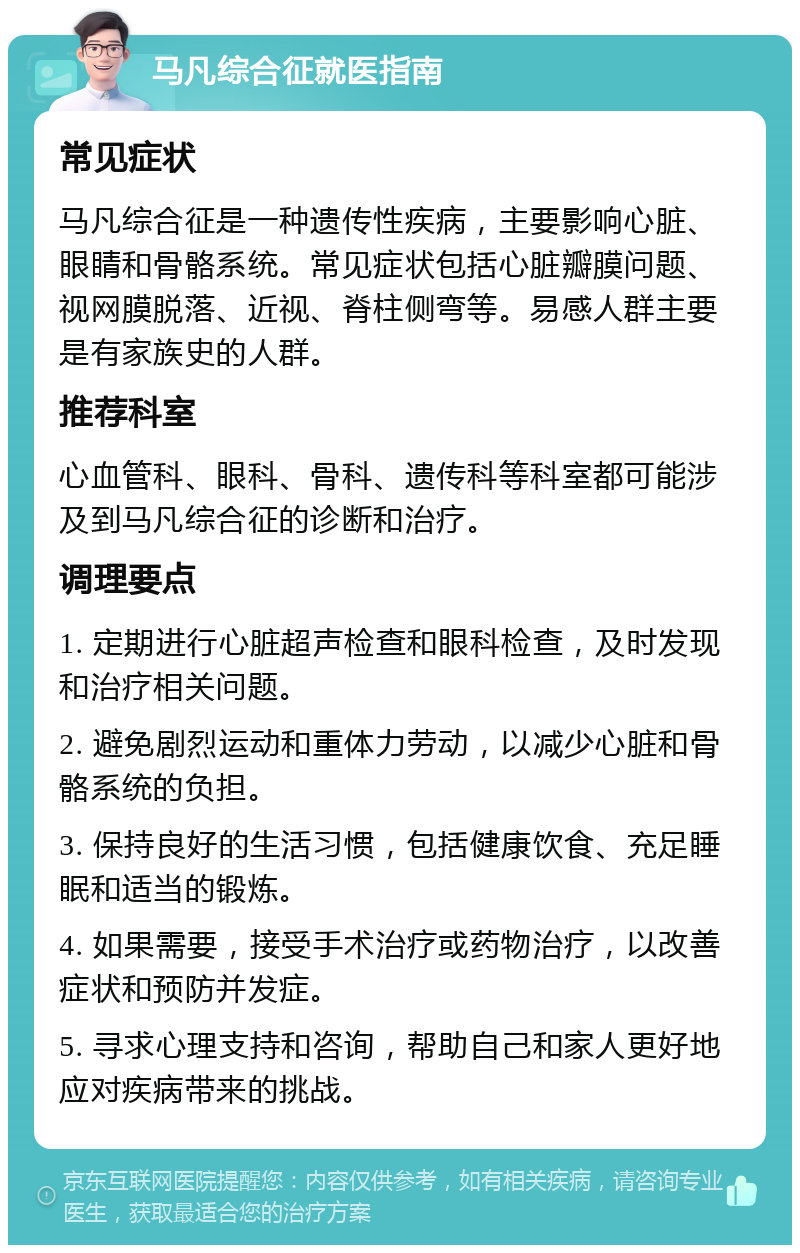 马凡综合征就医指南 常见症状 马凡综合征是一种遗传性疾病，主要影响心脏、眼睛和骨骼系统。常见症状包括心脏瓣膜问题、视网膜脱落、近视、脊柱侧弯等。易感人群主要是有家族史的人群。 推荐科室 心血管科、眼科、骨科、遗传科等科室都可能涉及到马凡综合征的诊断和治疗。 调理要点 1. 定期进行心脏超声检查和眼科检查，及时发现和治疗相关问题。 2. 避免剧烈运动和重体力劳动，以减少心脏和骨骼系统的负担。 3. 保持良好的生活习惯，包括健康饮食、充足睡眠和适当的锻炼。 4. 如果需要，接受手术治疗或药物治疗，以改善症状和预防并发症。 5. 寻求心理支持和咨询，帮助自己和家人更好地应对疾病带来的挑战。