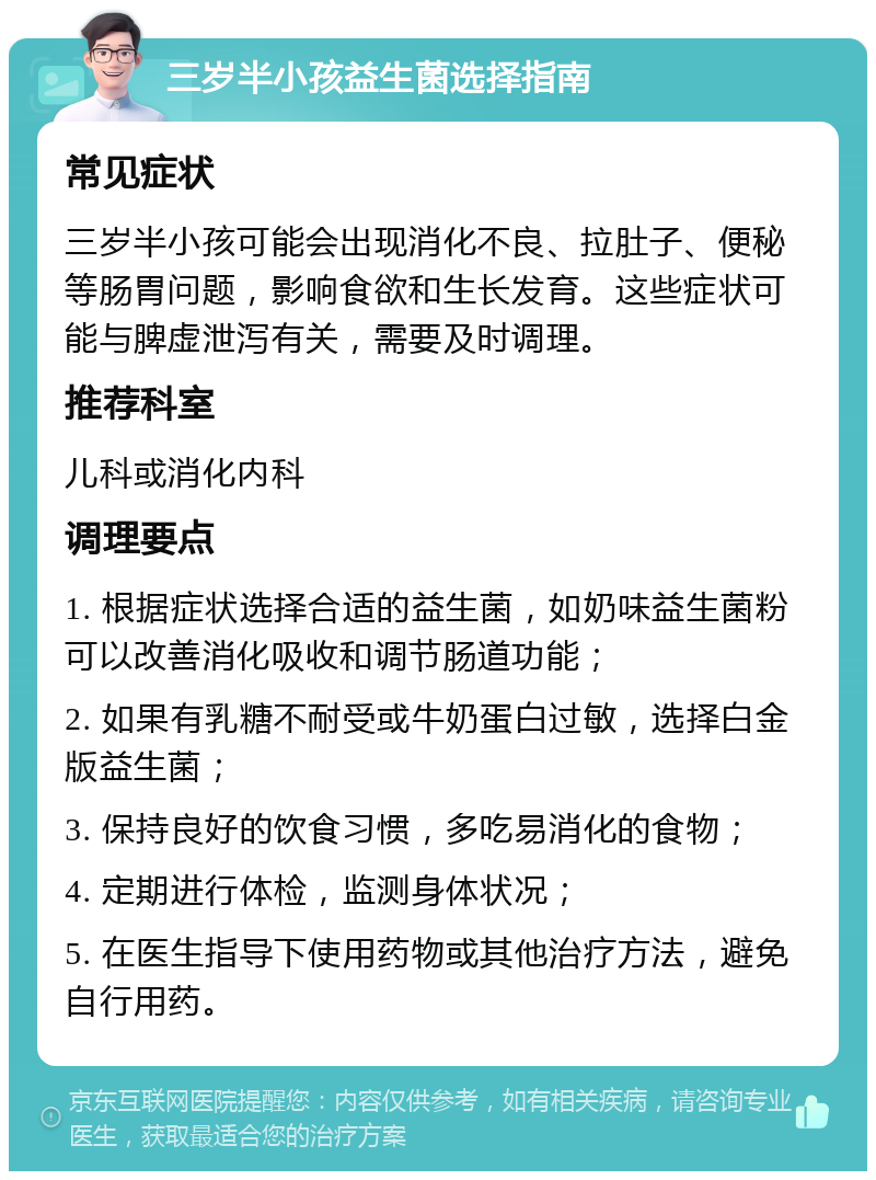 三岁半小孩益生菌选择指南 常见症状 三岁半小孩可能会出现消化不良、拉肚子、便秘等肠胃问题，影响食欲和生长发育。这些症状可能与脾虚泄泻有关，需要及时调理。 推荐科室 儿科或消化内科 调理要点 1. 根据症状选择合适的益生菌，如奶味益生菌粉可以改善消化吸收和调节肠道功能； 2. 如果有乳糖不耐受或牛奶蛋白过敏，选择白金版益生菌； 3. 保持良好的饮食习惯，多吃易消化的食物； 4. 定期进行体检，监测身体状况； 5. 在医生指导下使用药物或其他治疗方法，避免自行用药。