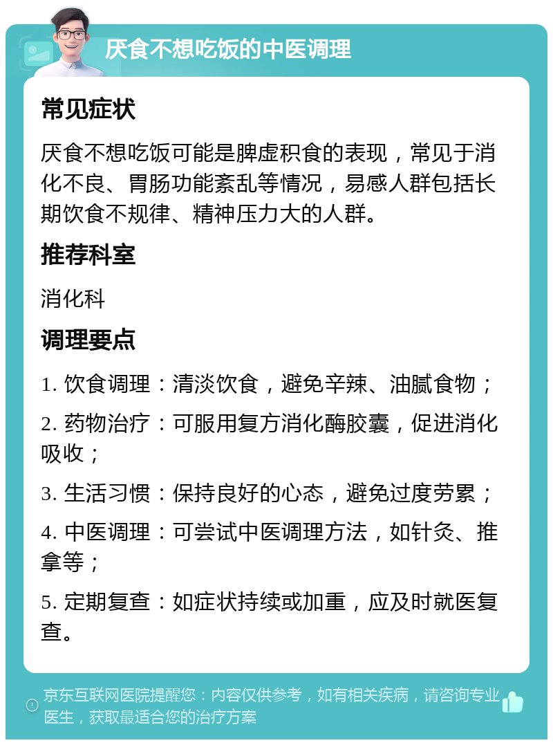 厌食不想吃饭的中医调理 常见症状 厌食不想吃饭可能是脾虚积食的表现，常见于消化不良、胃肠功能紊乱等情况，易感人群包括长期饮食不规律、精神压力大的人群。 推荐科室 消化科 调理要点 1. 饮食调理：清淡饮食，避免辛辣、油腻食物； 2. 药物治疗：可服用复方消化酶胶囊，促进消化吸收； 3. 生活习惯：保持良好的心态，避免过度劳累； 4. 中医调理：可尝试中医调理方法，如针灸、推拿等； 5. 定期复查：如症状持续或加重，应及时就医复查。