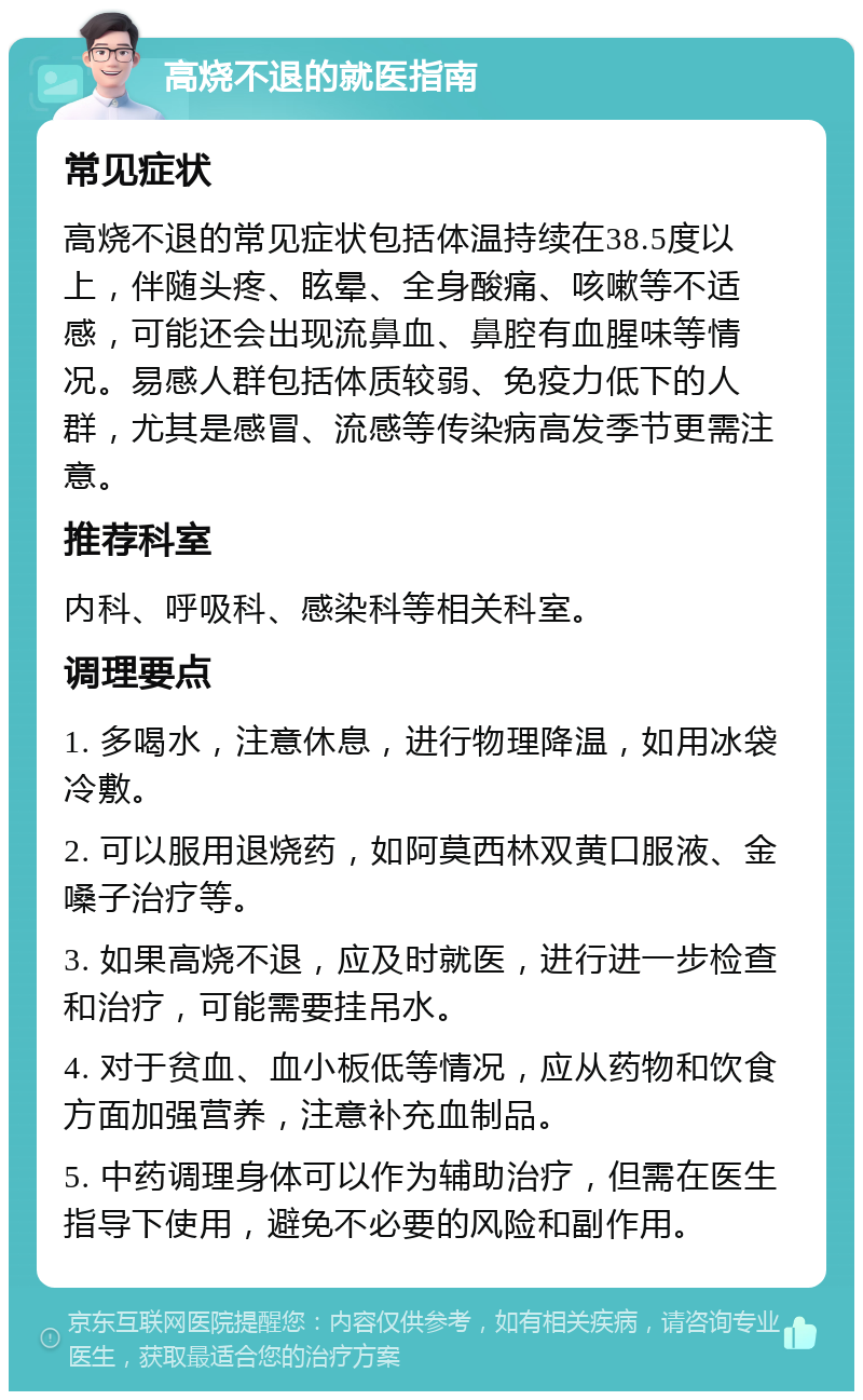 高烧不退的就医指南 常见症状 高烧不退的常见症状包括体温持续在38.5度以上，伴随头疼、眩晕、全身酸痛、咳嗽等不适感，可能还会出现流鼻血、鼻腔有血腥味等情况。易感人群包括体质较弱、免疫力低下的人群，尤其是感冒、流感等传染病高发季节更需注意。 推荐科室 内科、呼吸科、感染科等相关科室。 调理要点 1. 多喝水，注意休息，进行物理降温，如用冰袋冷敷。 2. 可以服用退烧药，如阿莫西林双黄口服液、金嗓子治疗等。 3. 如果高烧不退，应及时就医，进行进一步检查和治疗，可能需要挂吊水。 4. 对于贫血、血小板低等情况，应从药物和饮食方面加强营养，注意补充血制品。 5. 中药调理身体可以作为辅助治疗，但需在医生指导下使用，避免不必要的风险和副作用。