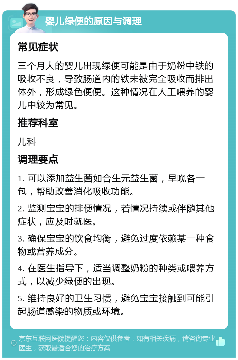 婴儿绿便的原因与调理 常见症状 三个月大的婴儿出现绿便可能是由于奶粉中铁的吸收不良，导致肠道内的铁未被完全吸收而排出体外，形成绿色便便。这种情况在人工喂养的婴儿中较为常见。 推荐科室 儿科 调理要点 1. 可以添加益生菌如合生元益生菌，早晚各一包，帮助改善消化吸收功能。 2. 监测宝宝的排便情况，若情况持续或伴随其他症状，应及时就医。 3. 确保宝宝的饮食均衡，避免过度依赖某一种食物或营养成分。 4. 在医生指导下，适当调整奶粉的种类或喂养方式，以减少绿便的出现。 5. 维持良好的卫生习惯，避免宝宝接触到可能引起肠道感染的物质或环境。