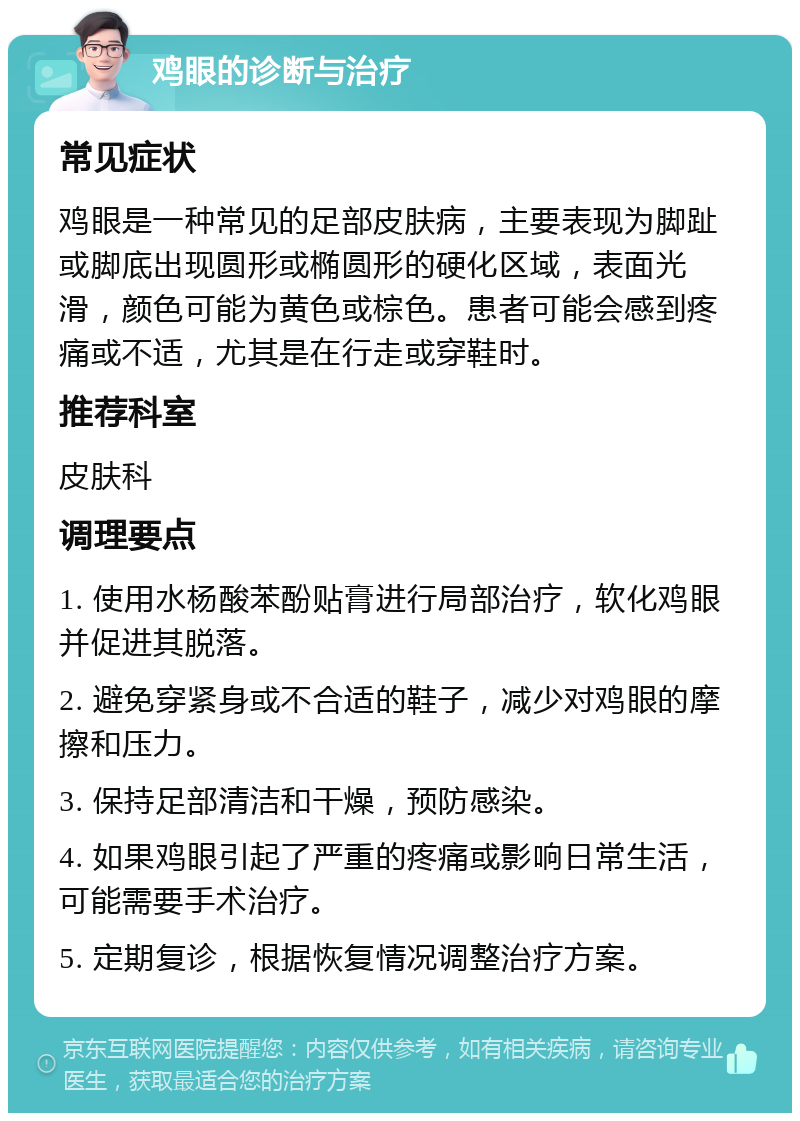 鸡眼的诊断与治疗 常见症状 鸡眼是一种常见的足部皮肤病，主要表现为脚趾或脚底出现圆形或椭圆形的硬化区域，表面光滑，颜色可能为黄色或棕色。患者可能会感到疼痛或不适，尤其是在行走或穿鞋时。 推荐科室 皮肤科 调理要点 1. 使用水杨酸苯酚贴膏进行局部治疗，软化鸡眼并促进其脱落。 2. 避免穿紧身或不合适的鞋子，减少对鸡眼的摩擦和压力。 3. 保持足部清洁和干燥，预防感染。 4. 如果鸡眼引起了严重的疼痛或影响日常生活，可能需要手术治疗。 5. 定期复诊，根据恢复情况调整治疗方案。