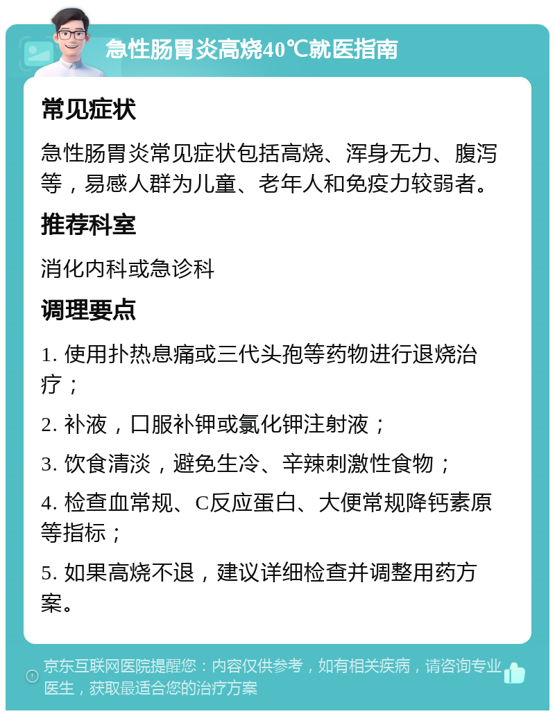 急性肠胃炎高烧40℃就医指南 常见症状 急性肠胃炎常见症状包括高烧、浑身无力、腹泻等，易感人群为儿童、老年人和免疫力较弱者。 推荐科室 消化内科或急诊科 调理要点 1. 使用扑热息痛或三代头孢等药物进行退烧治疗； 2. 补液，口服补钾或氯化钾注射液； 3. 饮食清淡，避免生冷、辛辣刺激性食物； 4. 检查血常规、C反应蛋白、大便常规降钙素原等指标； 5. 如果高烧不退，建议详细检查并调整用药方案。