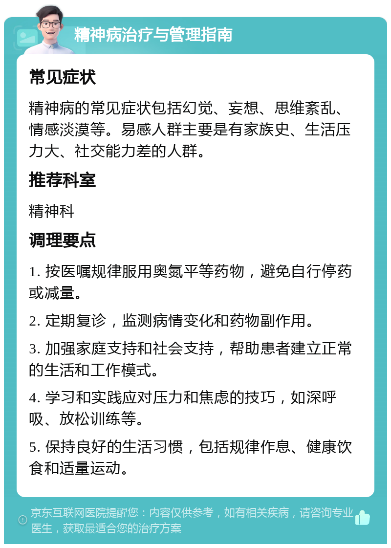 精神病治疗与管理指南 常见症状 精神病的常见症状包括幻觉、妄想、思维紊乱、情感淡漠等。易感人群主要是有家族史、生活压力大、社交能力差的人群。 推荐科室 精神科 调理要点 1. 按医嘱规律服用奥氮平等药物，避免自行停药或减量。 2. 定期复诊，监测病情变化和药物副作用。 3. 加强家庭支持和社会支持，帮助患者建立正常的生活和工作模式。 4. 学习和实践应对压力和焦虑的技巧，如深呼吸、放松训练等。 5. 保持良好的生活习惯，包括规律作息、健康饮食和适量运动。