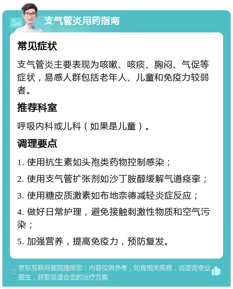 支气管炎用药指南 常见症状 支气管炎主要表现为咳嗽、咳痰、胸闷、气促等症状，易感人群包括老年人、儿童和免疫力较弱者。 推荐科室 呼吸内科或儿科（如果是儿童）。 调理要点 1. 使用抗生素如头孢类药物控制感染； 2. 使用支气管扩张剂如沙丁胺醇缓解气道痉挛； 3. 使用糖皮质激素如布地奈德减轻炎症反应； 4. 做好日常护理，避免接触刺激性物质和空气污染； 5. 加强营养，提高免疫力，预防复发。