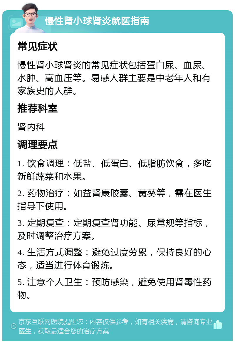 慢性肾小球肾炎就医指南 常见症状 慢性肾小球肾炎的常见症状包括蛋白尿、血尿、水肿、高血压等。易感人群主要是中老年人和有家族史的人群。 推荐科室 肾内科 调理要点 1. 饮食调理：低盐、低蛋白、低脂肪饮食，多吃新鲜蔬菜和水果。 2. 药物治疗：如益肾康胶囊、黄葵等，需在医生指导下使用。 3. 定期复查：定期复查肾功能、尿常规等指标，及时调整治疗方案。 4. 生活方式调整：避免过度劳累，保持良好的心态，适当进行体育锻炼。 5. 注意个人卫生：预防感染，避免使用肾毒性药物。