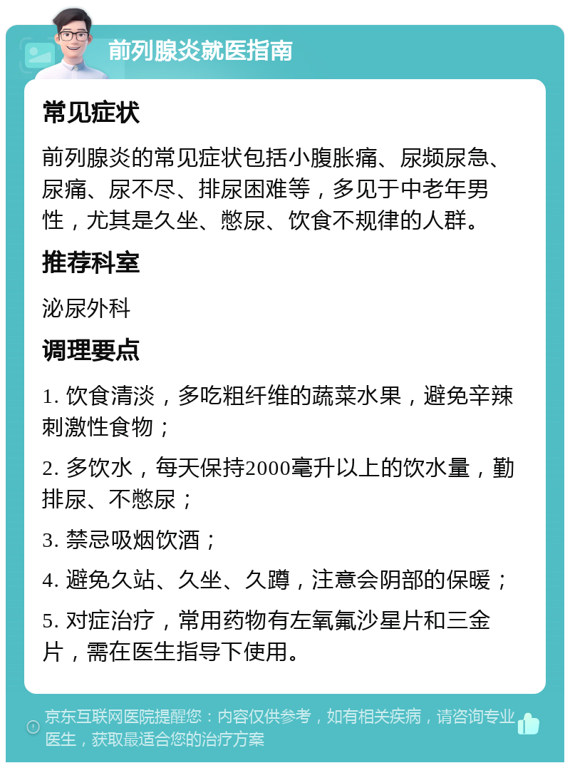 前列腺炎就医指南 常见症状 前列腺炎的常见症状包括小腹胀痛、尿频尿急、尿痛、尿不尽、排尿困难等，多见于中老年男性，尤其是久坐、憋尿、饮食不规律的人群。 推荐科室 泌尿外科 调理要点 1. 饮食清淡，多吃粗纤维的蔬菜水果，避免辛辣刺激性食物； 2. 多饮水，每天保持2000毫升以上的饮水量，勤排尿、不憋尿； 3. 禁忌吸烟饮酒； 4. 避免久站、久坐、久蹲，注意会阴部的保暖； 5. 对症治疗，常用药物有左氧氟沙星片和三金片，需在医生指导下使用。