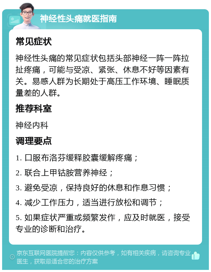 神经性头痛就医指南 常见症状 神经性头痛的常见症状包括头部神经一阵一阵拉扯疼痛，可能与受凉、紧张、休息不好等因素有关。易感人群为长期处于高压工作环境、睡眠质量差的人群。 推荐科室 神经内科 调理要点 1. 口服布洛芬缓释胶囊缓解疼痛； 2. 联合上甲钴胺营养神经； 3. 避免受凉，保持良好的休息和作息习惯； 4. 减少工作压力，适当进行放松和调节； 5. 如果症状严重或频繁发作，应及时就医，接受专业的诊断和治疗。