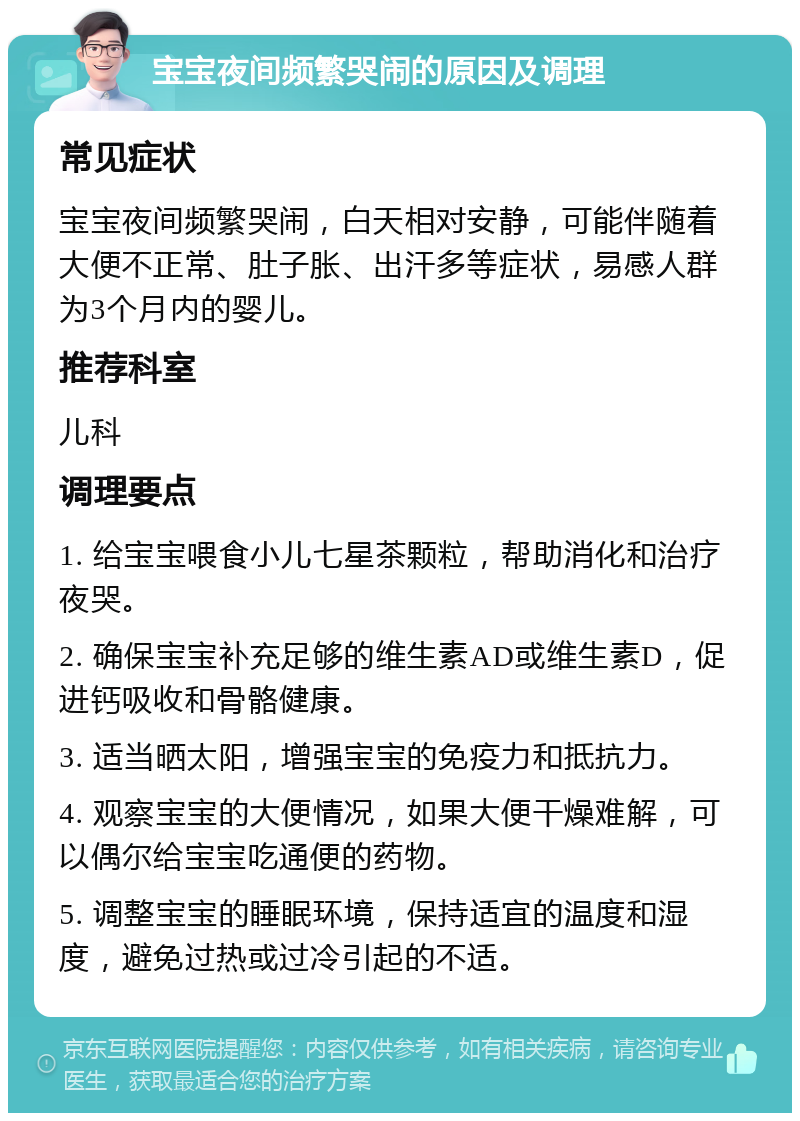 宝宝夜间频繁哭闹的原因及调理 常见症状 宝宝夜间频繁哭闹，白天相对安静，可能伴随着大便不正常、肚子胀、出汗多等症状，易感人群为3个月内的婴儿。 推荐科室 儿科 调理要点 1. 给宝宝喂食小儿七星茶颗粒，帮助消化和治疗夜哭。 2. 确保宝宝补充足够的维生素AD或维生素D，促进钙吸收和骨骼健康。 3. 适当晒太阳，增强宝宝的免疫力和抵抗力。 4. 观察宝宝的大便情况，如果大便干燥难解，可以偶尔给宝宝吃通便的药物。 5. 调整宝宝的睡眠环境，保持适宜的温度和湿度，避免过热或过冷引起的不适。