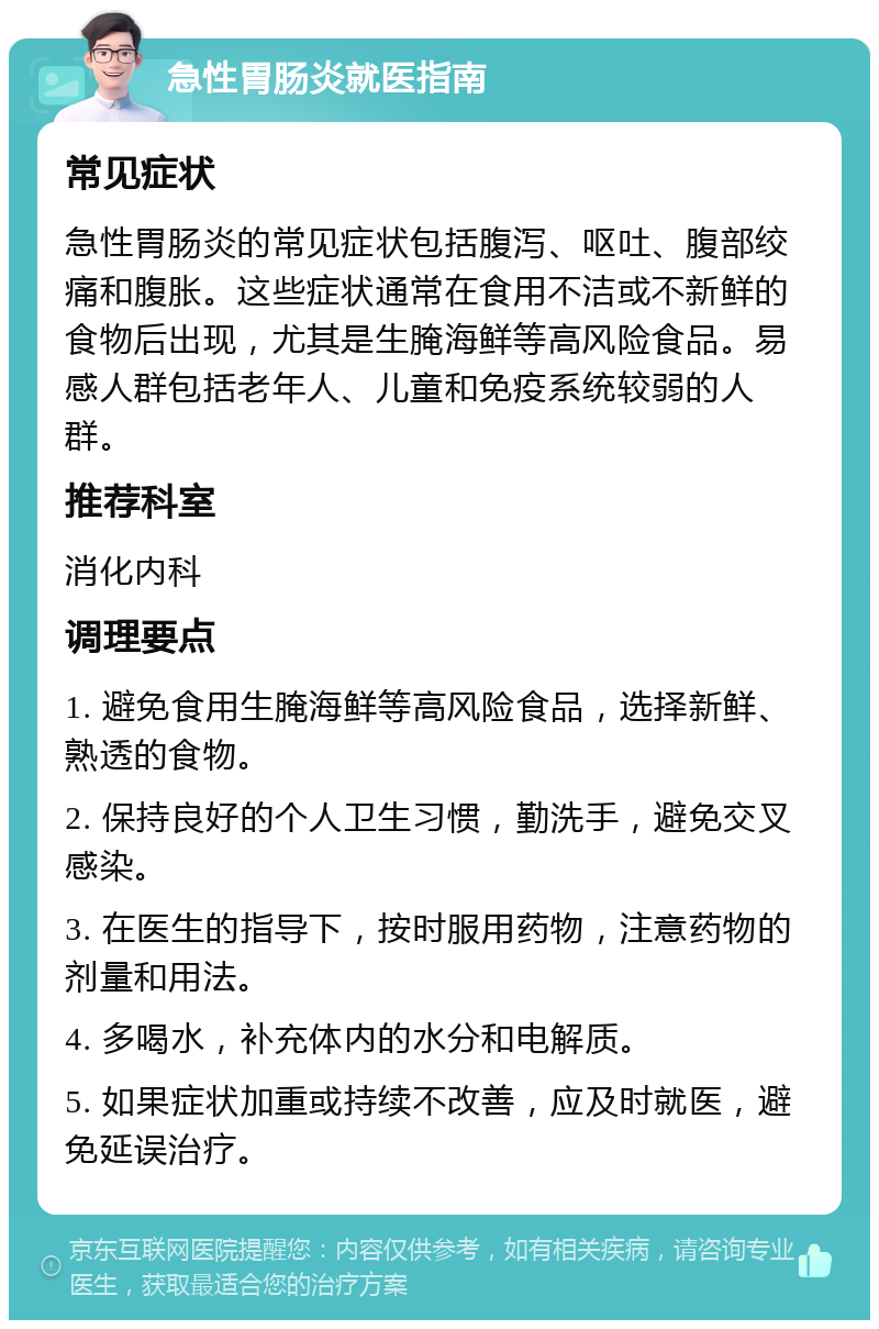 急性胃肠炎就医指南 常见症状 急性胃肠炎的常见症状包括腹泻、呕吐、腹部绞痛和腹胀。这些症状通常在食用不洁或不新鲜的食物后出现，尤其是生腌海鲜等高风险食品。易感人群包括老年人、儿童和免疫系统较弱的人群。 推荐科室 消化内科 调理要点 1. 避免食用生腌海鲜等高风险食品，选择新鲜、熟透的食物。 2. 保持良好的个人卫生习惯，勤洗手，避免交叉感染。 3. 在医生的指导下，按时服用药物，注意药物的剂量和用法。 4. 多喝水，补充体内的水分和电解质。 5. 如果症状加重或持续不改善，应及时就医，避免延误治疗。