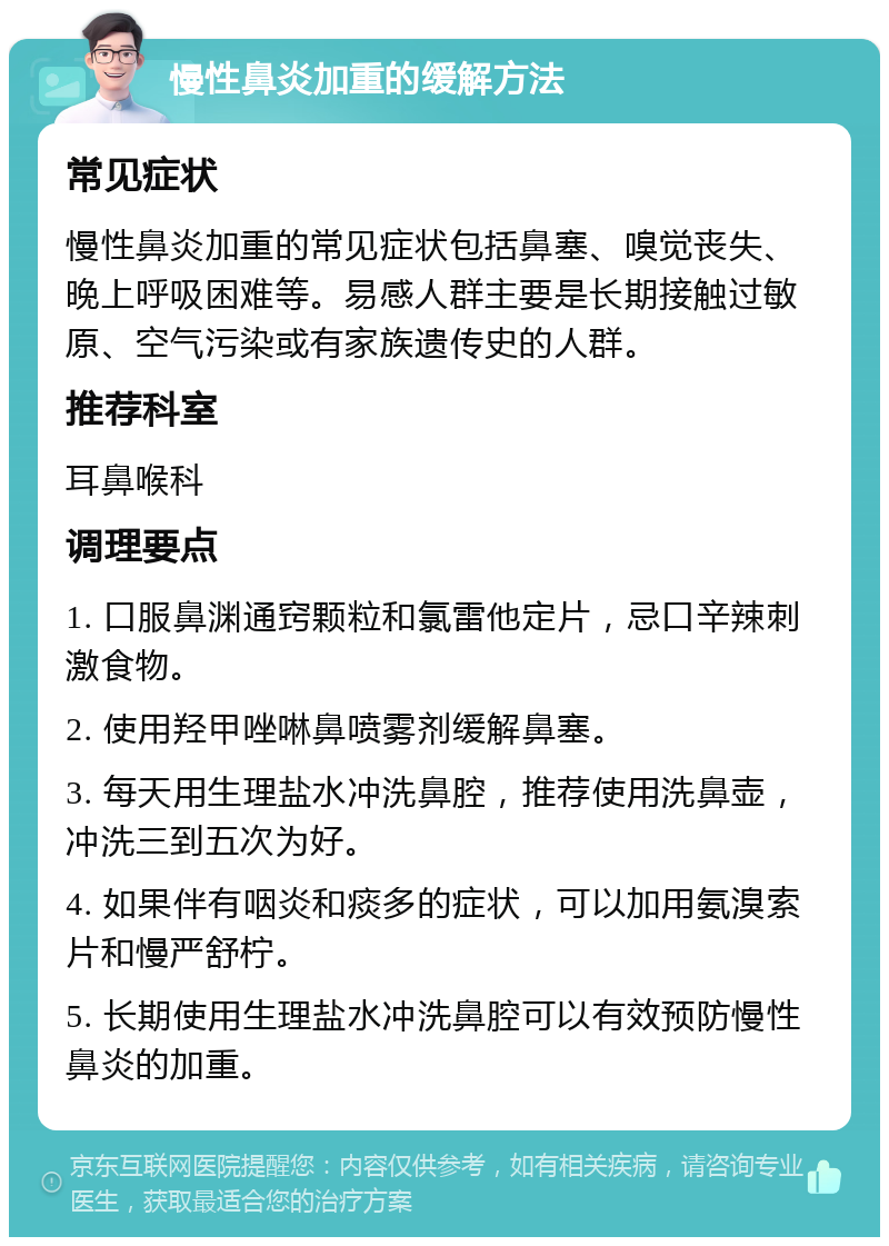 慢性鼻炎加重的缓解方法 常见症状 慢性鼻炎加重的常见症状包括鼻塞、嗅觉丧失、晚上呼吸困难等。易感人群主要是长期接触过敏原、空气污染或有家族遗传史的人群。 推荐科室 耳鼻喉科 调理要点 1. 口服鼻渊通窍颗粒和氯雷他定片，忌口辛辣刺激食物。 2. 使用羟甲唑啉鼻喷雾剂缓解鼻塞。 3. 每天用生理盐水冲洗鼻腔，推荐使用洗鼻壶，冲洗三到五次为好。 4. 如果伴有咽炎和痰多的症状，可以加用氨溴索片和慢严舒柠。 5. 长期使用生理盐水冲洗鼻腔可以有效预防慢性鼻炎的加重。