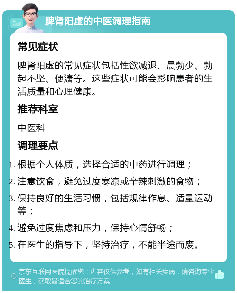 脾肾阳虚的中医调理指南 常见症状 脾肾阳虚的常见症状包括性欲减退、晨勃少、勃起不坚、便溏等。这些症状可能会影响患者的生活质量和心理健康。 推荐科室 中医科 调理要点 根据个人体质，选择合适的中药进行调理； 注意饮食，避免过度寒凉或辛辣刺激的食物； 保持良好的生活习惯，包括规律作息、适量运动等； 避免过度焦虑和压力，保持心情舒畅； 在医生的指导下，坚持治疗，不能半途而废。