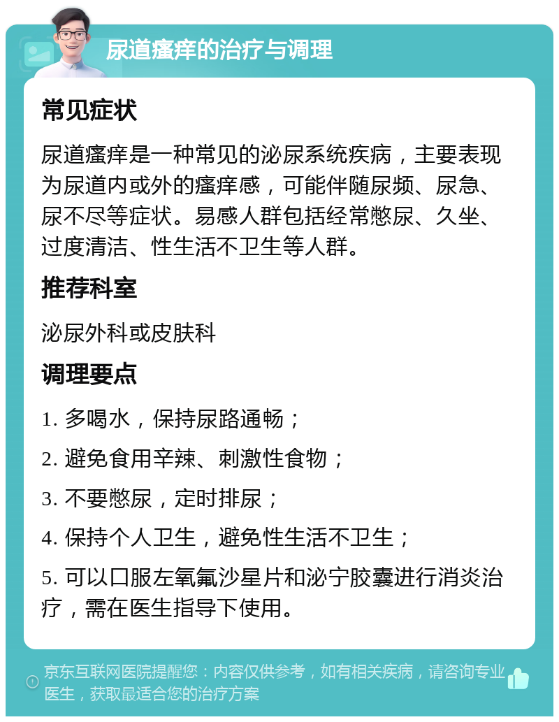 尿道瘙痒的治疗与调理 常见症状 尿道瘙痒是一种常见的泌尿系统疾病，主要表现为尿道内或外的瘙痒感，可能伴随尿频、尿急、尿不尽等症状。易感人群包括经常憋尿、久坐、过度清洁、性生活不卫生等人群。 推荐科室 泌尿外科或皮肤科 调理要点 1. 多喝水，保持尿路通畅； 2. 避免食用辛辣、刺激性食物； 3. 不要憋尿，定时排尿； 4. 保持个人卫生，避免性生活不卫生； 5. 可以口服左氧氟沙星片和泌宁胶囊进行消炎治疗，需在医生指导下使用。