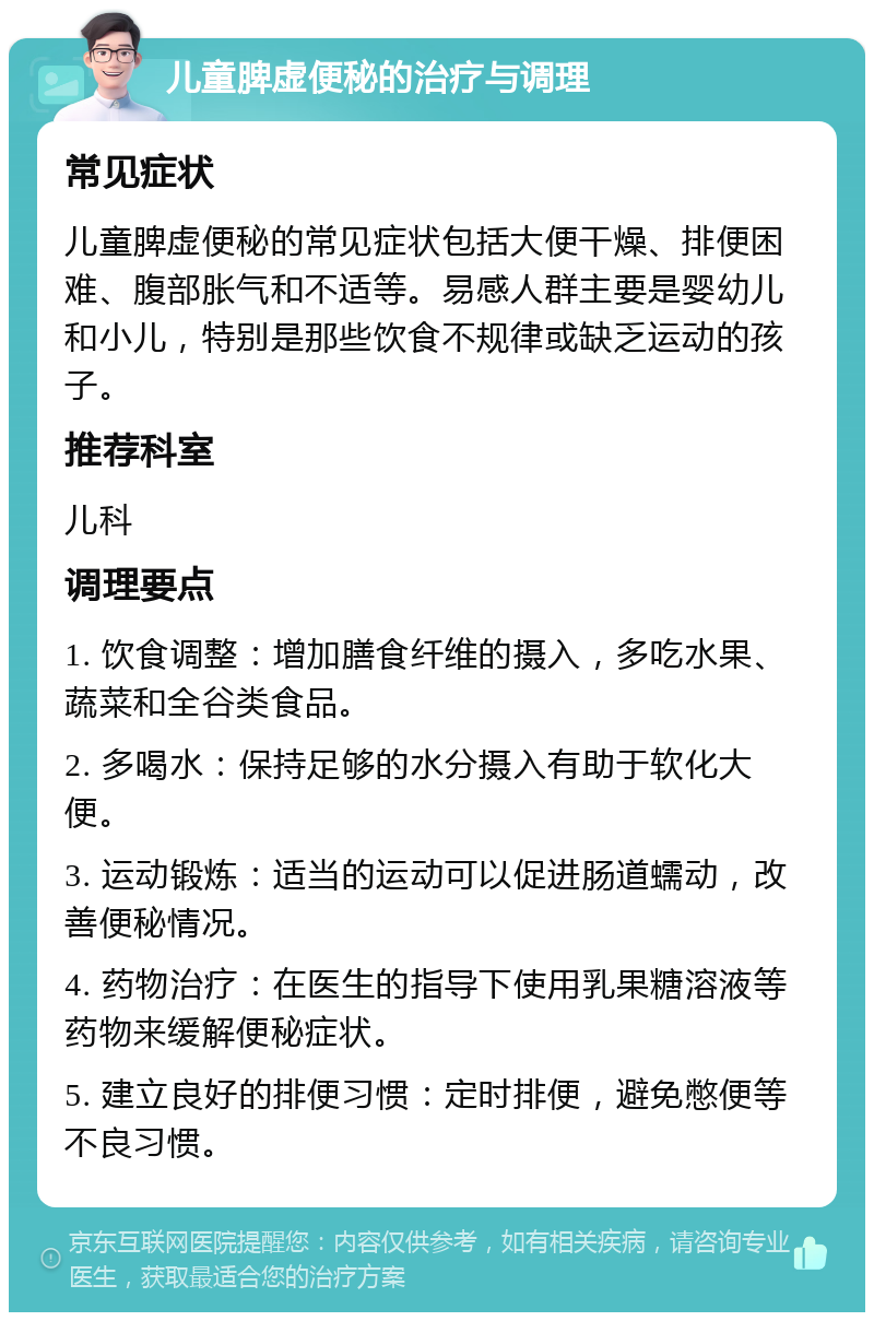 儿童脾虚便秘的治疗与调理 常见症状 儿童脾虚便秘的常见症状包括大便干燥、排便困难、腹部胀气和不适等。易感人群主要是婴幼儿和小儿，特别是那些饮食不规律或缺乏运动的孩子。 推荐科室 儿科 调理要点 1. 饮食调整：增加膳食纤维的摄入，多吃水果、蔬菜和全谷类食品。 2. 多喝水：保持足够的水分摄入有助于软化大便。 3. 运动锻炼：适当的运动可以促进肠道蠕动，改善便秘情况。 4. 药物治疗：在医生的指导下使用乳果糖溶液等药物来缓解便秘症状。 5. 建立良好的排便习惯：定时排便，避免憋便等不良习惯。