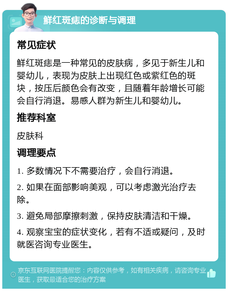 鲜红斑痣的诊断与调理 常见症状 鲜红斑痣是一种常见的皮肤病，多见于新生儿和婴幼儿，表现为皮肤上出现红色或紫红色的斑块，按压后颜色会有改变，且随着年龄增长可能会自行消退。易感人群为新生儿和婴幼儿。 推荐科室 皮肤科 调理要点 1. 多数情况下不需要治疗，会自行消退。 2. 如果在面部影响美观，可以考虑激光治疗去除。 3. 避免局部摩擦刺激，保持皮肤清洁和干燥。 4. 观察宝宝的症状变化，若有不适或疑问，及时就医咨询专业医生。