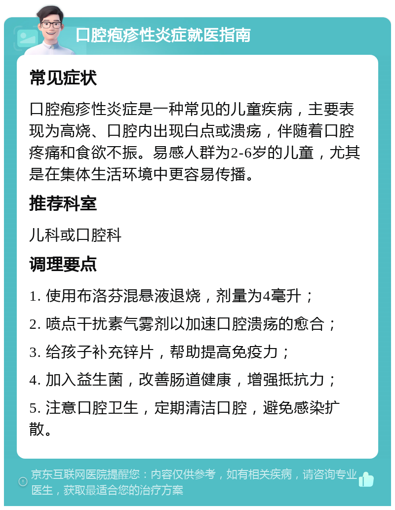 口腔疱疹性炎症就医指南 常见症状 口腔疱疹性炎症是一种常见的儿童疾病，主要表现为高烧、口腔内出现白点或溃疡，伴随着口腔疼痛和食欲不振。易感人群为2-6岁的儿童，尤其是在集体生活环境中更容易传播。 推荐科室 儿科或口腔科 调理要点 1. 使用布洛芬混悬液退烧，剂量为4毫升； 2. 喷点干扰素气雾剂以加速口腔溃疡的愈合； 3. 给孩子补充锌片，帮助提高免疫力； 4. 加入益生菌，改善肠道健康，增强抵抗力； 5. 注意口腔卫生，定期清洁口腔，避免感染扩散。