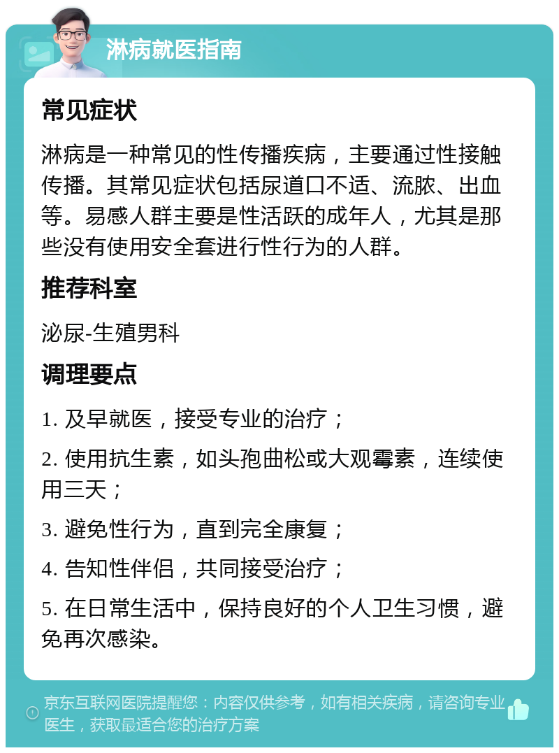 淋病就医指南 常见症状 淋病是一种常见的性传播疾病，主要通过性接触传播。其常见症状包括尿道口不适、流脓、出血等。易感人群主要是性活跃的成年人，尤其是那些没有使用安全套进行性行为的人群。 推荐科室 泌尿-生殖男科 调理要点 1. 及早就医，接受专业的治疗； 2. 使用抗生素，如头孢曲松或大观霉素，连续使用三天； 3. 避免性行为，直到完全康复； 4. 告知性伴侣，共同接受治疗； 5. 在日常生活中，保持良好的个人卫生习惯，避免再次感染。