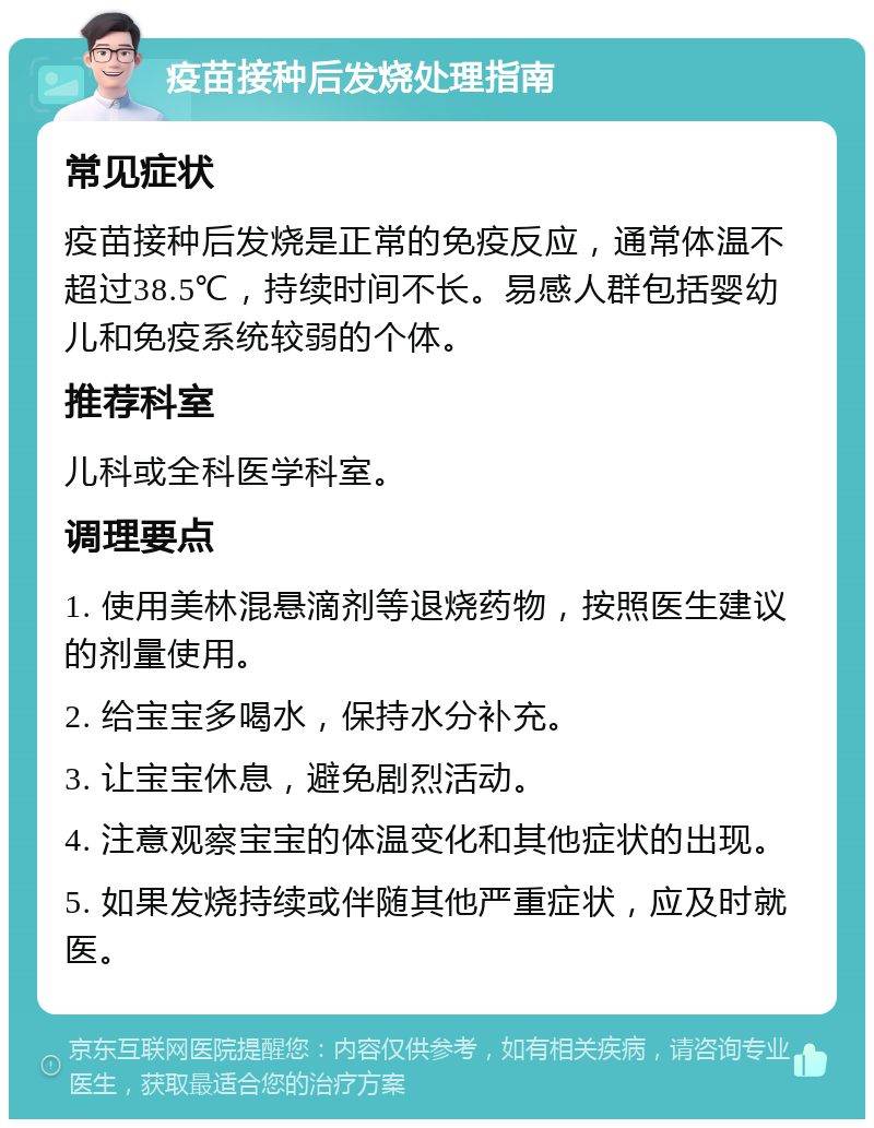 疫苗接种后发烧处理指南 常见症状 疫苗接种后发烧是正常的免疫反应，通常体温不超过38.5℃，持续时间不长。易感人群包括婴幼儿和免疫系统较弱的个体。 推荐科室 儿科或全科医学科室。 调理要点 1. 使用美林混悬滴剂等退烧药物，按照医生建议的剂量使用。 2. 给宝宝多喝水，保持水分补充。 3. 让宝宝休息，避免剧烈活动。 4. 注意观察宝宝的体温变化和其他症状的出现。 5. 如果发烧持续或伴随其他严重症状，应及时就医。