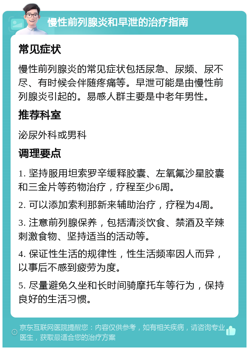 慢性前列腺炎和早泄的治疗指南 常见症状 慢性前列腺炎的常见症状包括尿急、尿频、尿不尽、有时候会伴随疼痛等。早泄可能是由慢性前列腺炎引起的。易感人群主要是中老年男性。 推荐科室 泌尿外科或男科 调理要点 1. 坚持服用坦索罗辛缓释胶囊、左氧氟沙星胶囊和三金片等药物治疗，疗程至少6周。 2. 可以添加索利那新来辅助治疗，疗程为4周。 3. 注意前列腺保养，包括清淡饮食、禁酒及辛辣刺激食物、坚持适当的活动等。 4. 保证性生活的规律性，性生活频率因人而异，以事后不感到疲劳为度。 5. 尽量避免久坐和长时间骑摩托车等行为，保持良好的生活习惯。