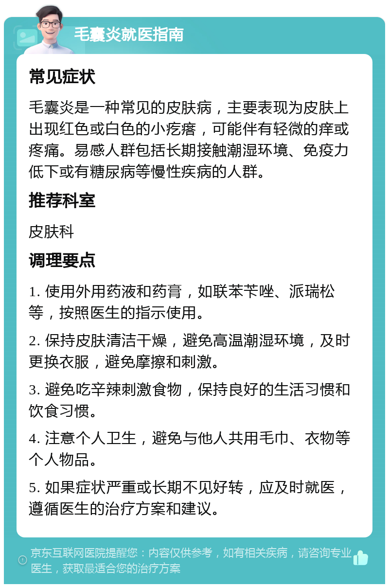 毛囊炎就医指南 常见症状 毛囊炎是一种常见的皮肤病，主要表现为皮肤上出现红色或白色的小疙瘩，可能伴有轻微的痒或疼痛。易感人群包括长期接触潮湿环境、免疫力低下或有糖尿病等慢性疾病的人群。 推荐科室 皮肤科 调理要点 1. 使用外用药液和药膏，如联苯苄唑、派瑞松等，按照医生的指示使用。 2. 保持皮肤清洁干燥，避免高温潮湿环境，及时更换衣服，避免摩擦和刺激。 3. 避免吃辛辣刺激食物，保持良好的生活习惯和饮食习惯。 4. 注意个人卫生，避免与他人共用毛巾、衣物等个人物品。 5. 如果症状严重或长期不见好转，应及时就医，遵循医生的治疗方案和建议。