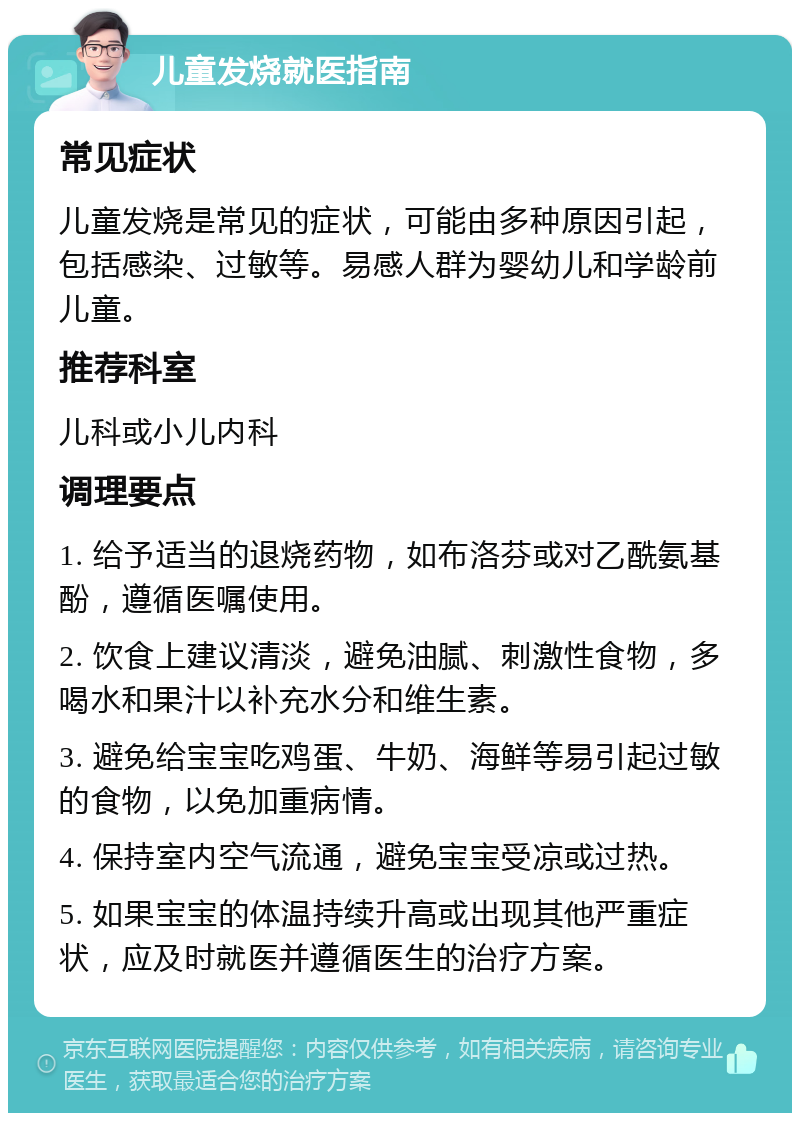 儿童发烧就医指南 常见症状 儿童发烧是常见的症状，可能由多种原因引起，包括感染、过敏等。易感人群为婴幼儿和学龄前儿童。 推荐科室 儿科或小儿内科 调理要点 1. 给予适当的退烧药物，如布洛芬或对乙酰氨基酚，遵循医嘱使用。 2. 饮食上建议清淡，避免油腻、刺激性食物，多喝水和果汁以补充水分和维生素。 3. 避免给宝宝吃鸡蛋、牛奶、海鲜等易引起过敏的食物，以免加重病情。 4. 保持室内空气流通，避免宝宝受凉或过热。 5. 如果宝宝的体温持续升高或出现其他严重症状，应及时就医并遵循医生的治疗方案。