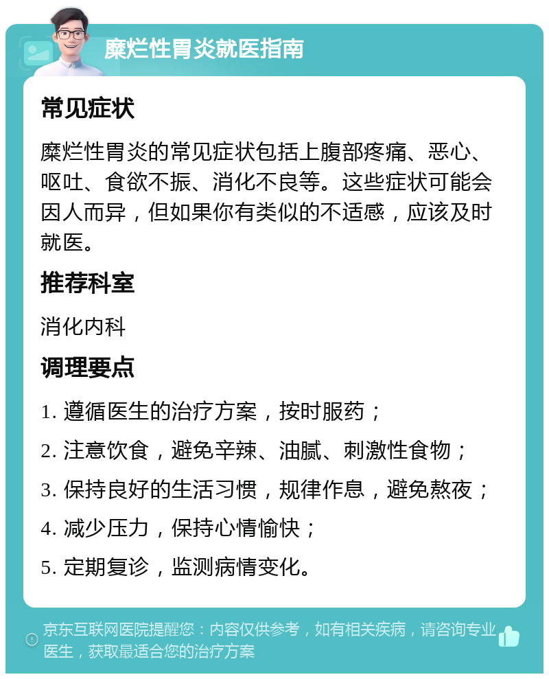 糜烂性胃炎就医指南 常见症状 糜烂性胃炎的常见症状包括上腹部疼痛、恶心、呕吐、食欲不振、消化不良等。这些症状可能会因人而异，但如果你有类似的不适感，应该及时就医。 推荐科室 消化内科 调理要点 1. 遵循医生的治疗方案，按时服药； 2. 注意饮食，避免辛辣、油腻、刺激性食物； 3. 保持良好的生活习惯，规律作息，避免熬夜； 4. 减少压力，保持心情愉快； 5. 定期复诊，监测病情变化。