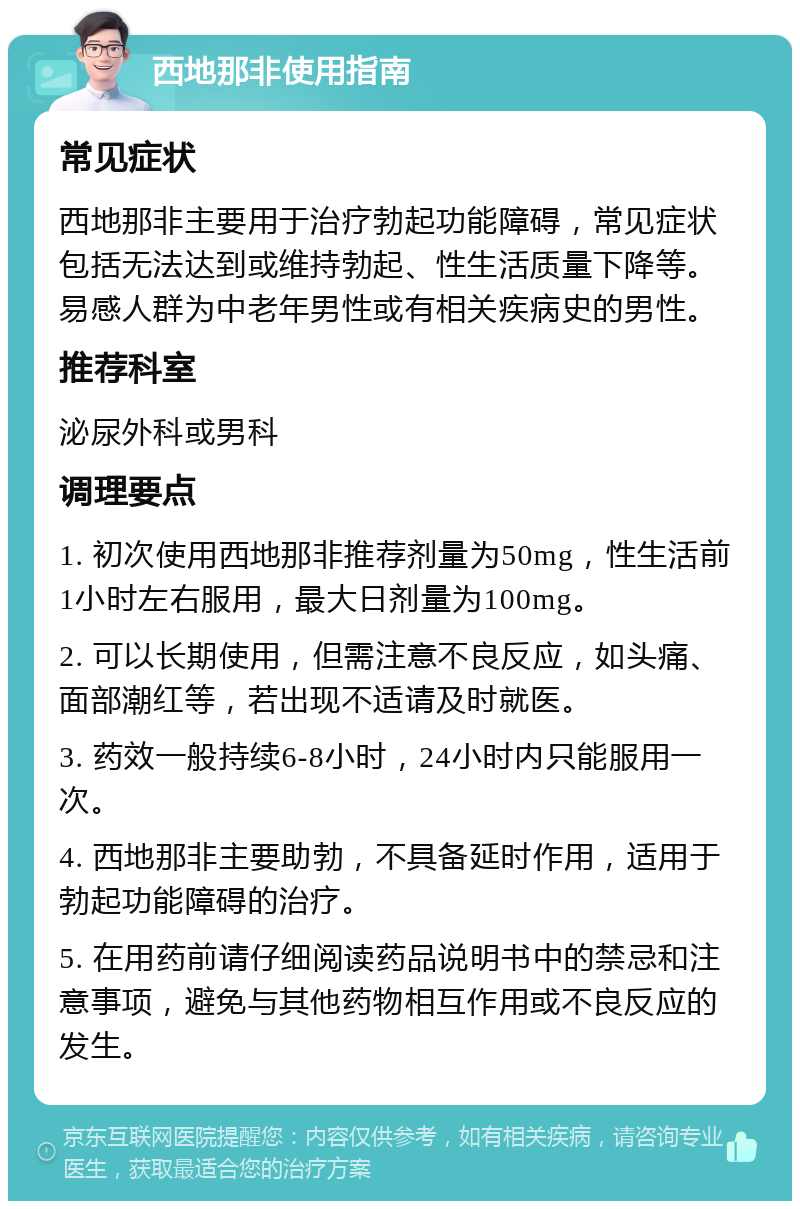 西地那非使用指南 常见症状 西地那非主要用于治疗勃起功能障碍，常见症状包括无法达到或维持勃起、性生活质量下降等。易感人群为中老年男性或有相关疾病史的男性。 推荐科室 泌尿外科或男科 调理要点 1. 初次使用西地那非推荐剂量为50mg，性生活前1小时左右服用，最大日剂量为100mg。 2. 可以长期使用，但需注意不良反应，如头痛、面部潮红等，若出现不适请及时就医。 3. 药效一般持续6-8小时，24小时内只能服用一次。 4. 西地那非主要助勃，不具备延时作用，适用于勃起功能障碍的治疗。 5. 在用药前请仔细阅读药品说明书中的禁忌和注意事项，避免与其他药物相互作用或不良反应的发生。