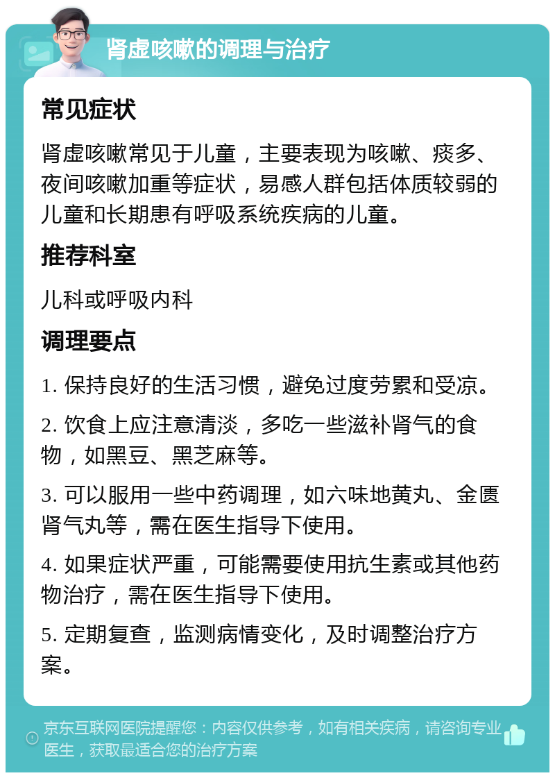 肾虚咳嗽的调理与治疗 常见症状 肾虚咳嗽常见于儿童，主要表现为咳嗽、痰多、夜间咳嗽加重等症状，易感人群包括体质较弱的儿童和长期患有呼吸系统疾病的儿童。 推荐科室 儿科或呼吸内科 调理要点 1. 保持良好的生活习惯，避免过度劳累和受凉。 2. 饮食上应注意清淡，多吃一些滋补肾气的食物，如黑豆、黑芝麻等。 3. 可以服用一些中药调理，如六味地黄丸、金匮肾气丸等，需在医生指导下使用。 4. 如果症状严重，可能需要使用抗生素或其他药物治疗，需在医生指导下使用。 5. 定期复查，监测病情变化，及时调整治疗方案。