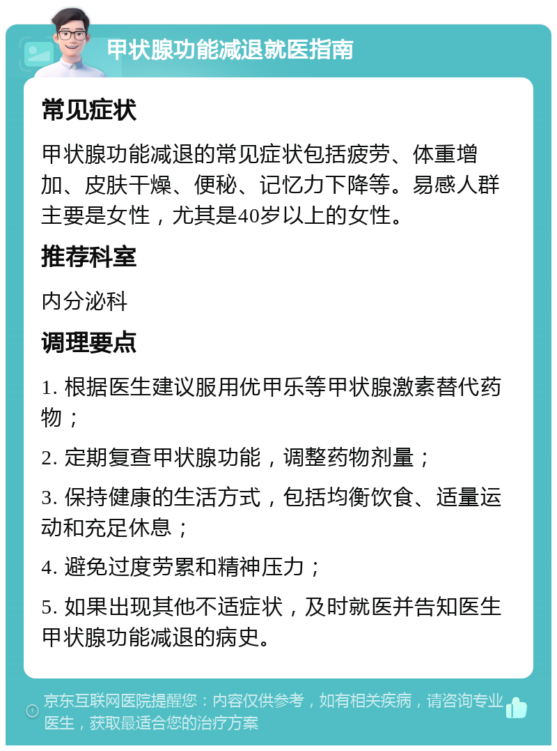 甲状腺功能减退就医指南 常见症状 甲状腺功能减退的常见症状包括疲劳、体重增加、皮肤干燥、便秘、记忆力下降等。易感人群主要是女性，尤其是40岁以上的女性。 推荐科室 内分泌科 调理要点 1. 根据医生建议服用优甲乐等甲状腺激素替代药物； 2. 定期复查甲状腺功能，调整药物剂量； 3. 保持健康的生活方式，包括均衡饮食、适量运动和充足休息； 4. 避免过度劳累和精神压力； 5. 如果出现其他不适症状，及时就医并告知医生甲状腺功能减退的病史。