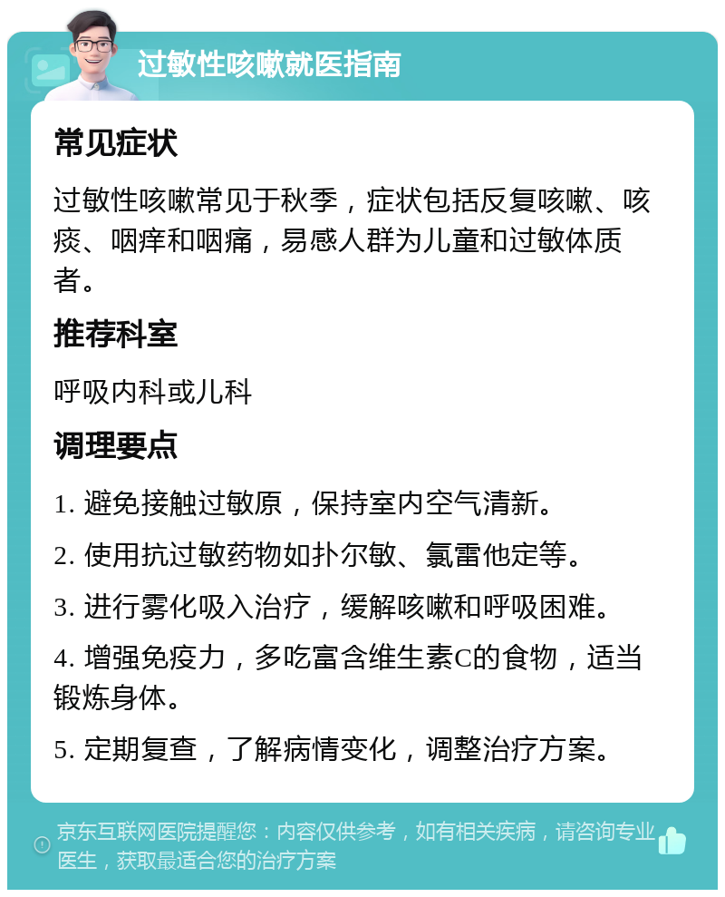 过敏性咳嗽就医指南 常见症状 过敏性咳嗽常见于秋季，症状包括反复咳嗽、咳痰、咽痒和咽痛，易感人群为儿童和过敏体质者。 推荐科室 呼吸内科或儿科 调理要点 1. 避免接触过敏原，保持室内空气清新。 2. 使用抗过敏药物如扑尔敏、氯雷他定等。 3. 进行雾化吸入治疗，缓解咳嗽和呼吸困难。 4. 增强免疫力，多吃富含维生素C的食物，适当锻炼身体。 5. 定期复查，了解病情变化，调整治疗方案。