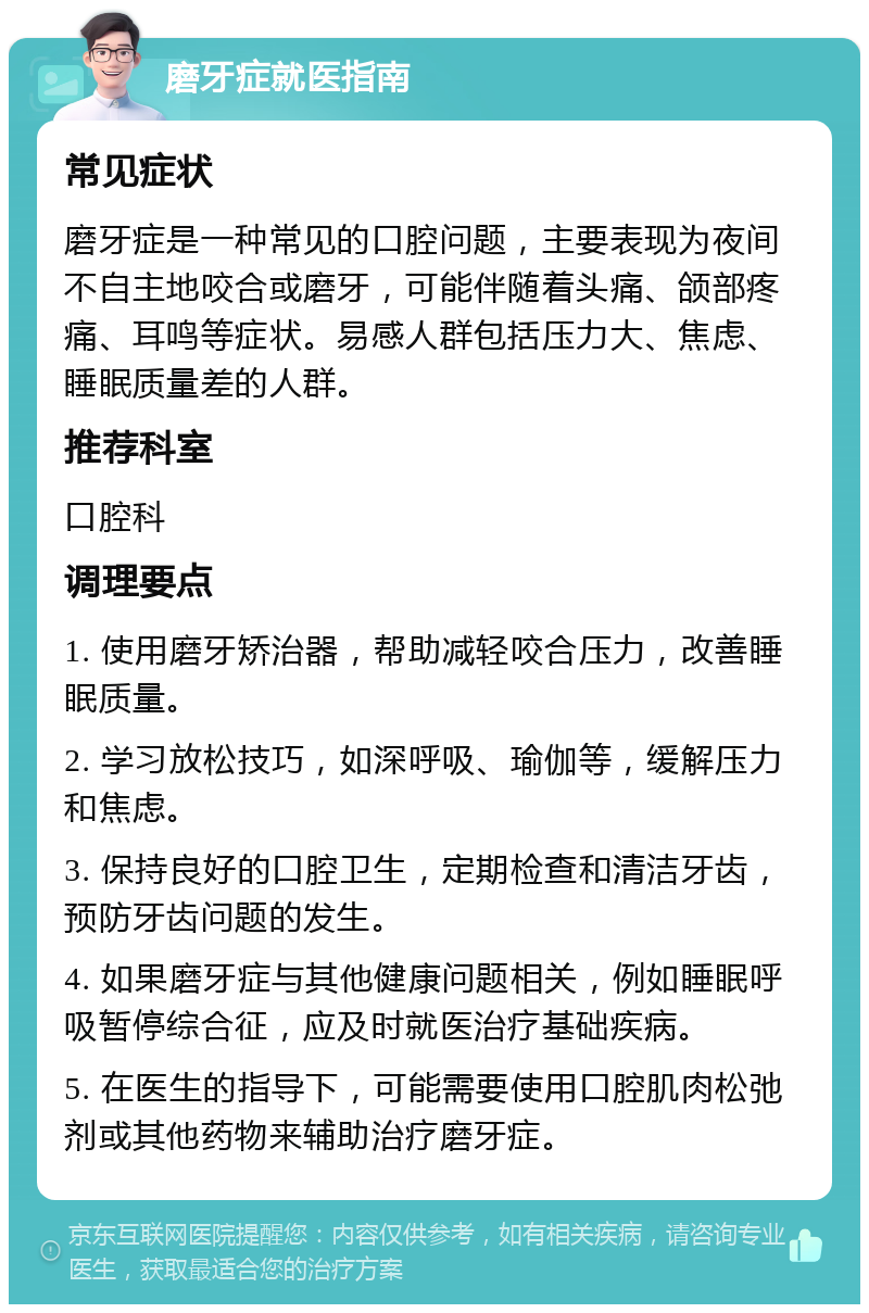 磨牙症就医指南 常见症状 磨牙症是一种常见的口腔问题，主要表现为夜间不自主地咬合或磨牙，可能伴随着头痛、颌部疼痛、耳鸣等症状。易感人群包括压力大、焦虑、睡眠质量差的人群。 推荐科室 口腔科 调理要点 1. 使用磨牙矫治器，帮助减轻咬合压力，改善睡眠质量。 2. 学习放松技巧，如深呼吸、瑜伽等，缓解压力和焦虑。 3. 保持良好的口腔卫生，定期检查和清洁牙齿，预防牙齿问题的发生。 4. 如果磨牙症与其他健康问题相关，例如睡眠呼吸暂停综合征，应及时就医治疗基础疾病。 5. 在医生的指导下，可能需要使用口腔肌肉松弛剂或其他药物来辅助治疗磨牙症。