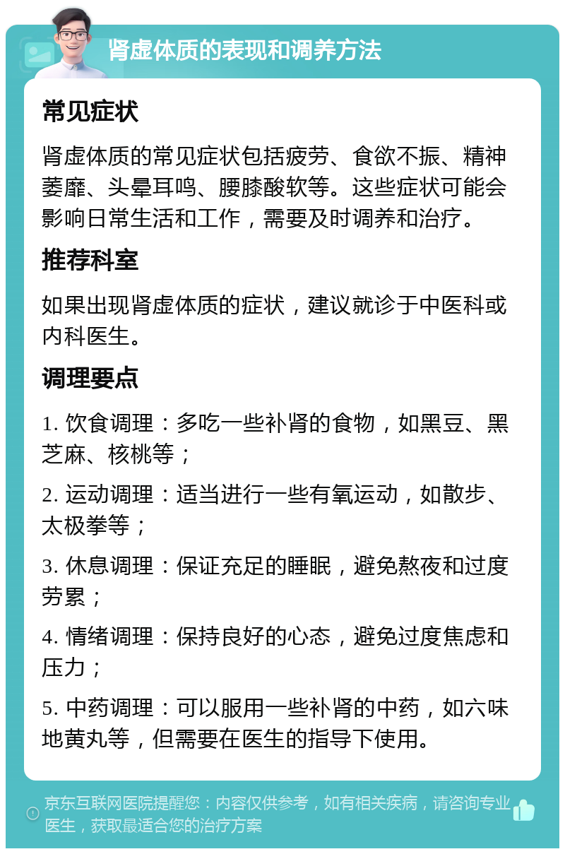 肾虚体质的表现和调养方法 常见症状 肾虚体质的常见症状包括疲劳、食欲不振、精神萎靡、头晕耳鸣、腰膝酸软等。这些症状可能会影响日常生活和工作，需要及时调养和治疗。 推荐科室 如果出现肾虚体质的症状，建议就诊于中医科或内科医生。 调理要点 1. 饮食调理：多吃一些补肾的食物，如黑豆、黑芝麻、核桃等； 2. 运动调理：适当进行一些有氧运动，如散步、太极拳等； 3. 休息调理：保证充足的睡眠，避免熬夜和过度劳累； 4. 情绪调理：保持良好的心态，避免过度焦虑和压力； 5. 中药调理：可以服用一些补肾的中药，如六味地黄丸等，但需要在医生的指导下使用。