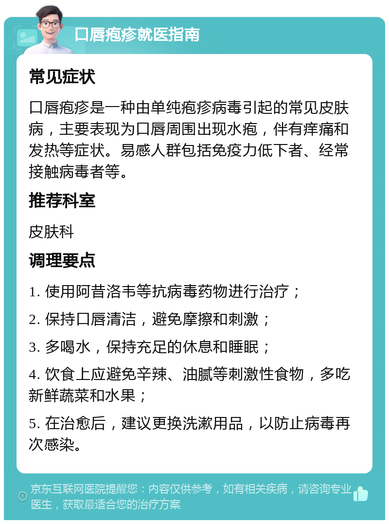 口唇疱疹就医指南 常见症状 口唇疱疹是一种由单纯疱疹病毒引起的常见皮肤病，主要表现为口唇周围出现水疱，伴有痒痛和发热等症状。易感人群包括免疫力低下者、经常接触病毒者等。 推荐科室 皮肤科 调理要点 1. 使用阿昔洛韦等抗病毒药物进行治疗； 2. 保持口唇清洁，避免摩擦和刺激； 3. 多喝水，保持充足的休息和睡眠； 4. 饮食上应避免辛辣、油腻等刺激性食物，多吃新鲜蔬菜和水果； 5. 在治愈后，建议更换洗漱用品，以防止病毒再次感染。