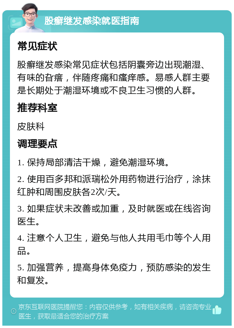 股癣继发感染就医指南 常见症状 股癣继发感染常见症状包括阴囊旁边出现潮湿、有味的旮瘩，伴随疼痛和瘙痒感。易感人群主要是长期处于潮湿环境或不良卫生习惯的人群。 推荐科室 皮肤科 调理要点 1. 保持局部清洁干燥，避免潮湿环境。 2. 使用百多邦和派瑞松外用药物进行治疗，涂抹红肿和周围皮肤各2次/天。 3. 如果症状未改善或加重，及时就医或在线咨询医生。 4. 注意个人卫生，避免与他人共用毛巾等个人用品。 5. 加强营养，提高身体免疫力，预防感染的发生和复发。