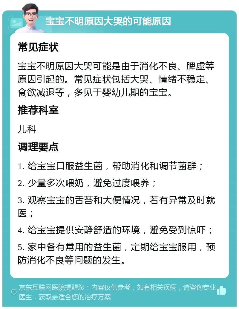 宝宝不明原因大哭的可能原因 常见症状 宝宝不明原因大哭可能是由于消化不良、脾虚等原因引起的。常见症状包括大哭、情绪不稳定、食欲减退等，多见于婴幼儿期的宝宝。 推荐科室 儿科 调理要点 1. 给宝宝口服益生菌，帮助消化和调节菌群； 2. 少量多次喂奶，避免过度喂养； 3. 观察宝宝的舌苔和大便情况，若有异常及时就医； 4. 给宝宝提供安静舒适的环境，避免受到惊吓； 5. 家中备有常用的益生菌，定期给宝宝服用，预防消化不良等问题的发生。