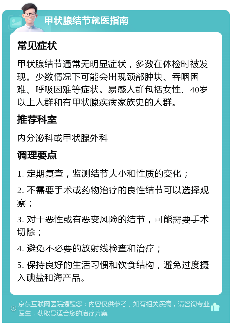 甲状腺结节就医指南 常见症状 甲状腺结节通常无明显症状，多数在体检时被发现。少数情况下可能会出现颈部肿块、吞咽困难、呼吸困难等症状。易感人群包括女性、40岁以上人群和有甲状腺疾病家族史的人群。 推荐科室 内分泌科或甲状腺外科 调理要点 1. 定期复查，监测结节大小和性质的变化； 2. 不需要手术或药物治疗的良性结节可以选择观察； 3. 对于恶性或有恶变风险的结节，可能需要手术切除； 4. 避免不必要的放射线检查和治疗； 5. 保持良好的生活习惯和饮食结构，避免过度摄入碘盐和海产品。