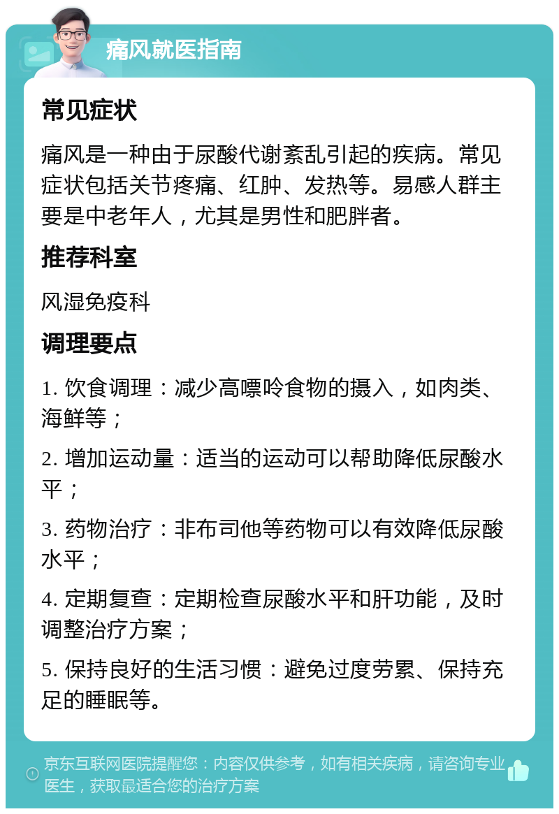 痛风就医指南 常见症状 痛风是一种由于尿酸代谢紊乱引起的疾病。常见症状包括关节疼痛、红肿、发热等。易感人群主要是中老年人，尤其是男性和肥胖者。 推荐科室 风湿免疫科 调理要点 1. 饮食调理：减少高嘌呤食物的摄入，如肉类、海鲜等； 2. 增加运动量：适当的运动可以帮助降低尿酸水平； 3. 药物治疗：非布司他等药物可以有效降低尿酸水平； 4. 定期复查：定期检查尿酸水平和肝功能，及时调整治疗方案； 5. 保持良好的生活习惯：避免过度劳累、保持充足的睡眠等。