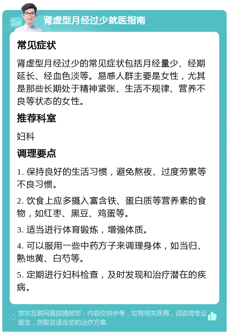 肾虚型月经过少就医指南 常见症状 肾虚型月经过少的常见症状包括月经量少、经期延长、经血色淡等。易感人群主要是女性，尤其是那些长期处于精神紧张、生活不规律、营养不良等状态的女性。 推荐科室 妇科 调理要点 1. 保持良好的生活习惯，避免熬夜、过度劳累等不良习惯。 2. 饮食上应多摄入富含铁、蛋白质等营养素的食物，如红枣、黑豆、鸡蛋等。 3. 适当进行体育锻炼，增强体质。 4. 可以服用一些中药方子来调理身体，如当归、熟地黄、白芍等。 5. 定期进行妇科检查，及时发现和治疗潜在的疾病。