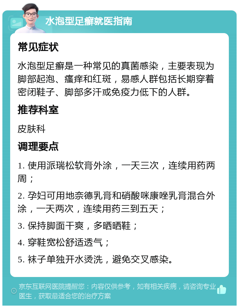 水泡型足癣就医指南 常见症状 水泡型足癣是一种常见的真菌感染，主要表现为脚部起泡、瘙痒和红斑，易感人群包括长期穿着密闭鞋子、脚部多汗或免疫力低下的人群。 推荐科室 皮肤科 调理要点 1. 使用派瑞松软膏外涂，一天三次，连续用药两周； 2. 孕妇可用地奈德乳膏和硝酸咪康唑乳膏混合外涂，一天两次，连续用药三到五天； 3. 保持脚面干爽，多晒晒鞋； 4. 穿鞋宽松舒适透气； 5. 袜子单独开水烫洗，避免交叉感染。