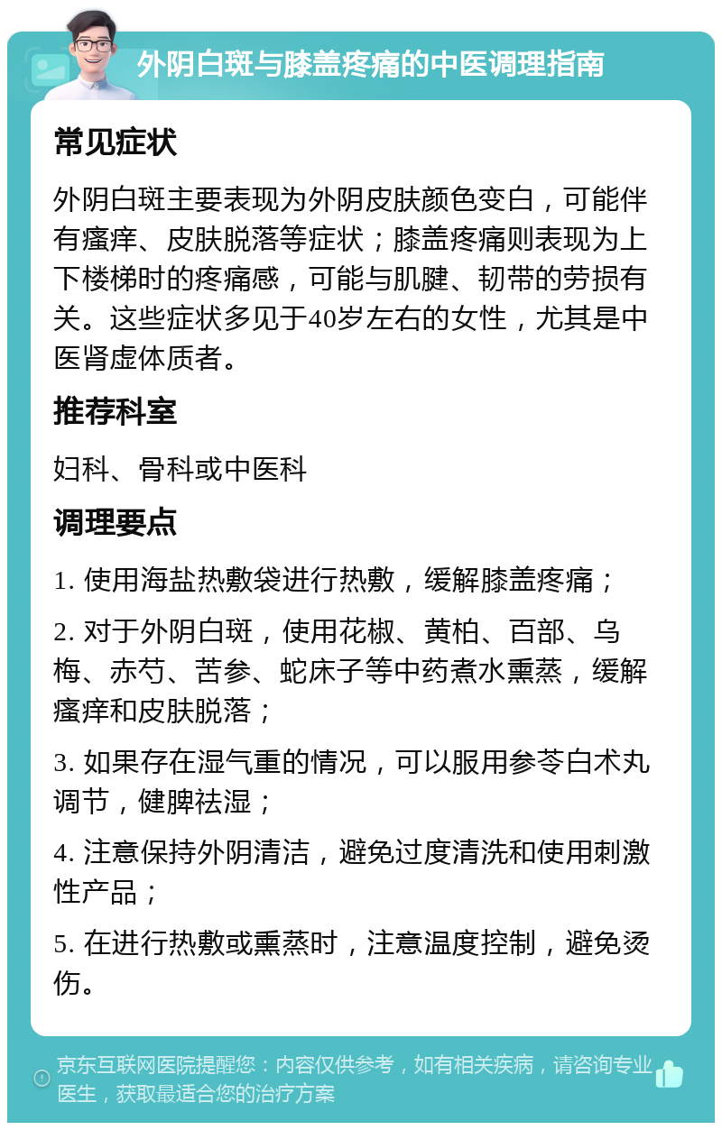 外阴白斑与膝盖疼痛的中医调理指南 常见症状 外阴白斑主要表现为外阴皮肤颜色变白，可能伴有瘙痒、皮肤脱落等症状；膝盖疼痛则表现为上下楼梯时的疼痛感，可能与肌腱、韧带的劳损有关。这些症状多见于40岁左右的女性，尤其是中医肾虚体质者。 推荐科室 妇科、骨科或中医科 调理要点 1. 使用海盐热敷袋进行热敷，缓解膝盖疼痛； 2. 对于外阴白斑，使用花椒、黄柏、百部、乌梅、赤芍、苦参、蛇床子等中药煮水熏蒸，缓解瘙痒和皮肤脱落； 3. 如果存在湿气重的情况，可以服用参苓白术丸调节，健脾祛湿； 4. 注意保持外阴清洁，避免过度清洗和使用刺激性产品； 5. 在进行热敷或熏蒸时，注意温度控制，避免烫伤。