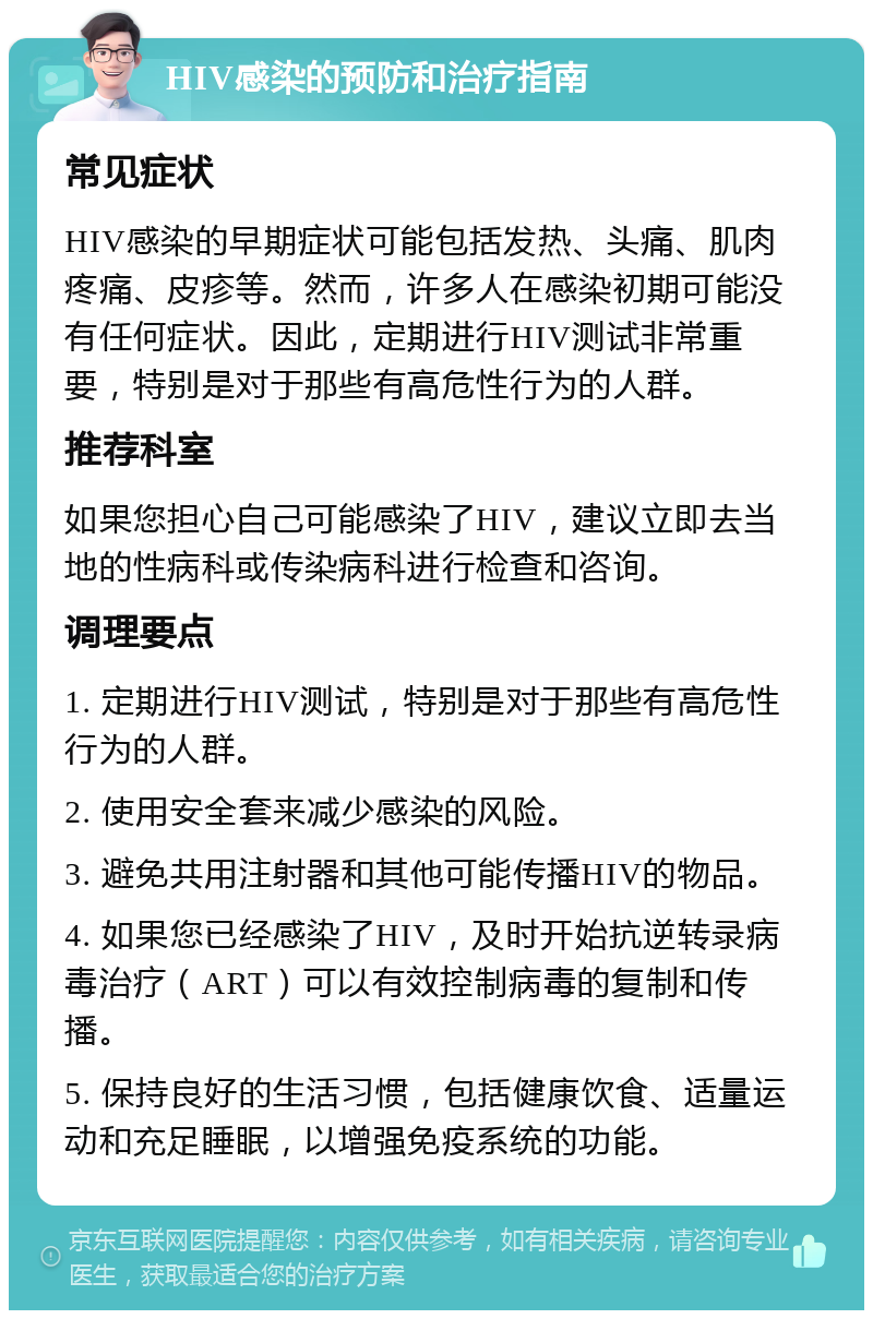 HIV感染的预防和治疗指南 常见症状 HIV感染的早期症状可能包括发热、头痛、肌肉疼痛、皮疹等。然而，许多人在感染初期可能没有任何症状。因此，定期进行HIV测试非常重要，特别是对于那些有高危性行为的人群。 推荐科室 如果您担心自己可能感染了HIV，建议立即去当地的性病科或传染病科进行检查和咨询。 调理要点 1. 定期进行HIV测试，特别是对于那些有高危性行为的人群。 2. 使用安全套来减少感染的风险。 3. 避免共用注射器和其他可能传播HIV的物品。 4. 如果您已经感染了HIV，及时开始抗逆转录病毒治疗（ART）可以有效控制病毒的复制和传播。 5. 保持良好的生活习惯，包括健康饮食、适量运动和充足睡眠，以增强免疫系统的功能。