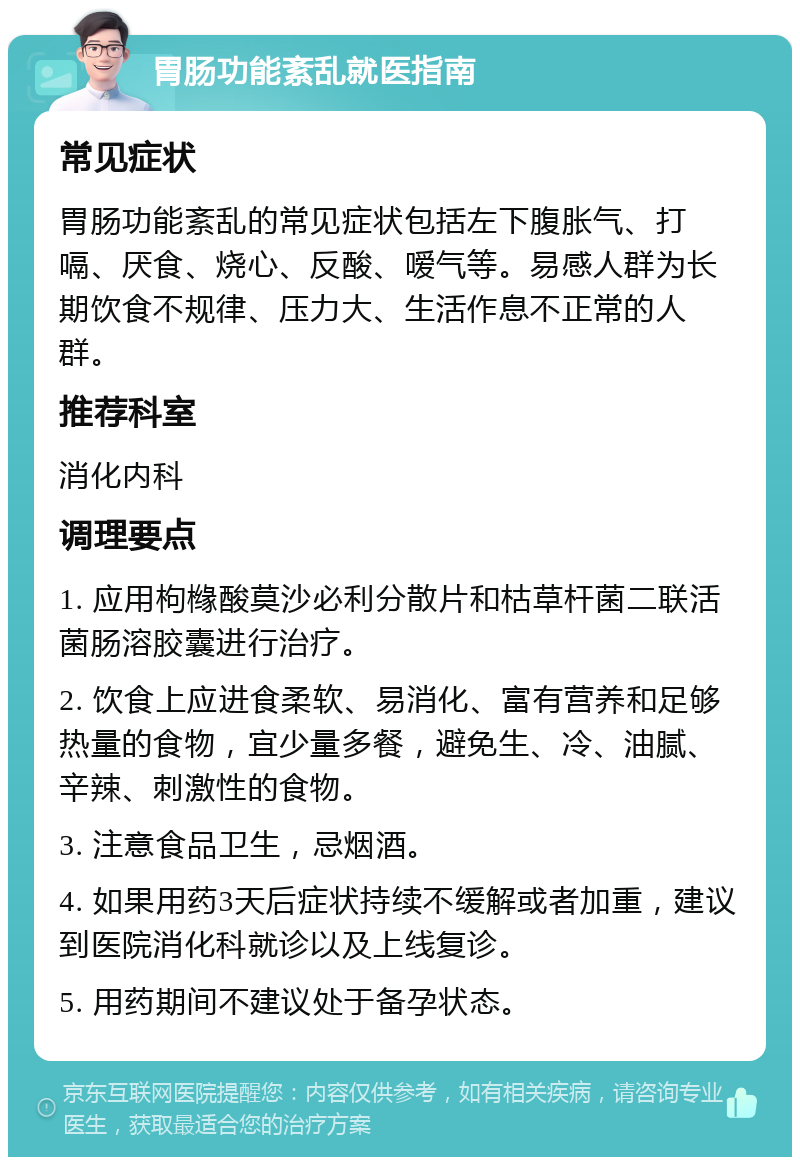 胃肠功能紊乱就医指南 常见症状 胃肠功能紊乱的常见症状包括左下腹胀气、打嗝、厌食、烧心、反酸、嗳气等。易感人群为长期饮食不规律、压力大、生活作息不正常的人群。 推荐科室 消化内科 调理要点 1. 应用枸橼酸莫沙必利分散片和枯草杆菌二联活菌肠溶胶囊进行治疗。 2. 饮食上应进食柔软、易消化、富有营养和足够热量的食物，宜少量多餐，避免生、冷、油腻、辛辣、刺激性的食物。 3. 注意食品卫生，忌烟酒。 4. 如果用药3天后症状持续不缓解或者加重，建议到医院消化科就诊以及上线复诊。 5. 用药期间不建议处于备孕状态。