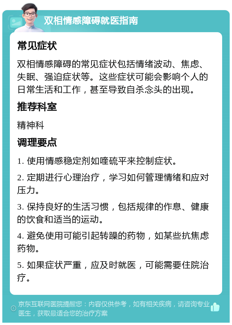 双相情感障碍就医指南 常见症状 双相情感障碍的常见症状包括情绪波动、焦虑、失眠、强迫症状等。这些症状可能会影响个人的日常生活和工作，甚至导致自杀念头的出现。 推荐科室 精神科 调理要点 1. 使用情感稳定剂如喹硫平来控制症状。 2. 定期进行心理治疗，学习如何管理情绪和应对压力。 3. 保持良好的生活习惯，包括规律的作息、健康的饮食和适当的运动。 4. 避免使用可能引起转躁的药物，如某些抗焦虑药物。 5. 如果症状严重，应及时就医，可能需要住院治疗。