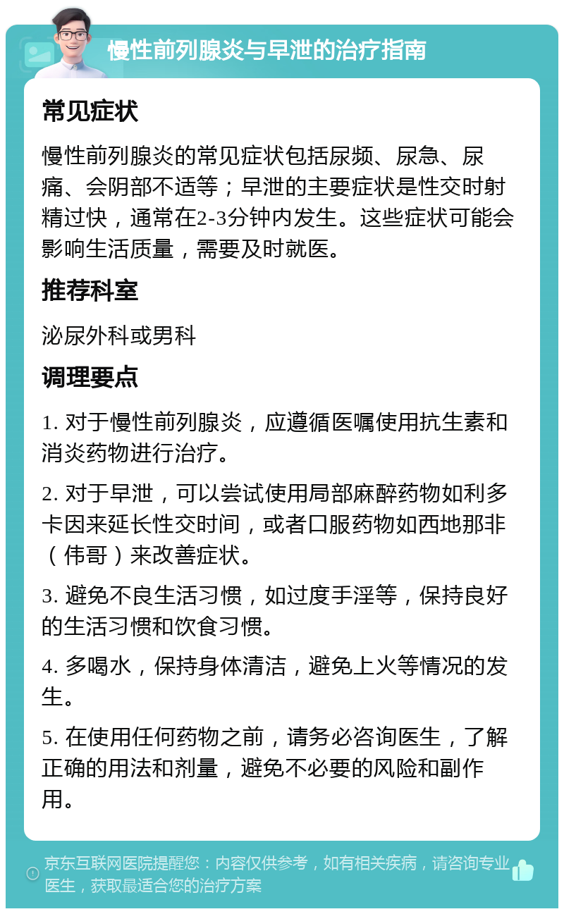 慢性前列腺炎与早泄的治疗指南 常见症状 慢性前列腺炎的常见症状包括尿频、尿急、尿痛、会阴部不适等；早泄的主要症状是性交时射精过快，通常在2-3分钟内发生。这些症状可能会影响生活质量，需要及时就医。 推荐科室 泌尿外科或男科 调理要点 1. 对于慢性前列腺炎，应遵循医嘱使用抗生素和消炎药物进行治疗。 2. 对于早泄，可以尝试使用局部麻醉药物如利多卡因来延长性交时间，或者口服药物如西地那非（伟哥）来改善症状。 3. 避免不良生活习惯，如过度手淫等，保持良好的生活习惯和饮食习惯。 4. 多喝水，保持身体清洁，避免上火等情况的发生。 5. 在使用任何药物之前，请务必咨询医生，了解正确的用法和剂量，避免不必要的风险和副作用。