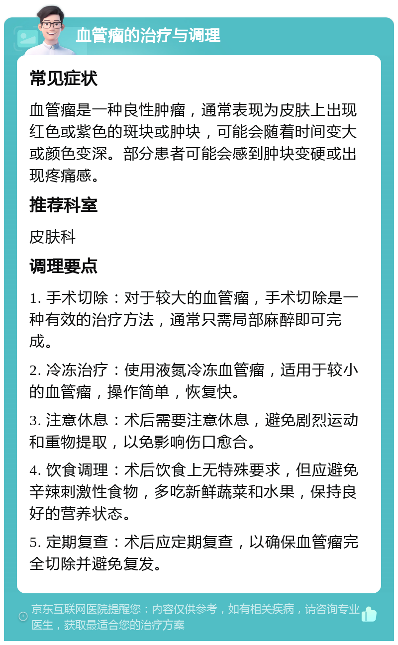 血管瘤的治疗与调理 常见症状 血管瘤是一种良性肿瘤，通常表现为皮肤上出现红色或紫色的斑块或肿块，可能会随着时间变大或颜色变深。部分患者可能会感到肿块变硬或出现疼痛感。 推荐科室 皮肤科 调理要点 1. 手术切除：对于较大的血管瘤，手术切除是一种有效的治疗方法，通常只需局部麻醉即可完成。 2. 冷冻治疗：使用液氮冷冻血管瘤，适用于较小的血管瘤，操作简单，恢复快。 3. 注意休息：术后需要注意休息，避免剧烈运动和重物提取，以免影响伤口愈合。 4. 饮食调理：术后饮食上无特殊要求，但应避免辛辣刺激性食物，多吃新鲜蔬菜和水果，保持良好的营养状态。 5. 定期复查：术后应定期复查，以确保血管瘤完全切除并避免复发。